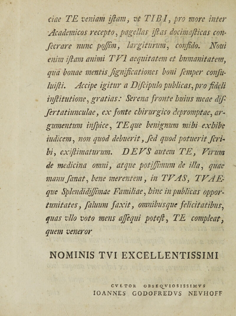 ciae TE veniam iftam, vt TIBI, pro more inter Academicos recepto, pagellas ifias docimafiicas con- fecrare nunc pojfim, largiturum, confido. Noui enim i fiam animi T VI aequitatem et humanitatem, qua bonae mentis Jignrficationes boni femper confu- luifii. Accipe igitur a Difcipulo publicas, pro fideli hifiitutione, gratias: Serena fronte huius meae dif¬ fertatiunculae, ex fonte chirurgico depromptae, ar¬ gumentum i? fpice, TE que benignum mihi exhibe indicem, non quod debuerit, fed quod potuerit feri- bi, exiftimaturum. DE VS autem TE, Virum de medicina omni, atque potijfimim de illa, quae manu fanat, bene merentem, in TFAS, TVAE- que SplendidiJJimae Familiae, hinc in publicas oppor¬ tunitates, fahium faxit, omnibus que felicitatibus, quas vllo voto mens ajfequi pote fi, TE compleat, quem veneror * - / v . NOMINIS TVI EXCELLENTISSIMI , * * • .{’■■■*'< t m . o CVLTOR OBSE C^V IOSISSIMVS 10ANNES GODOFREDVS NEVHOFF