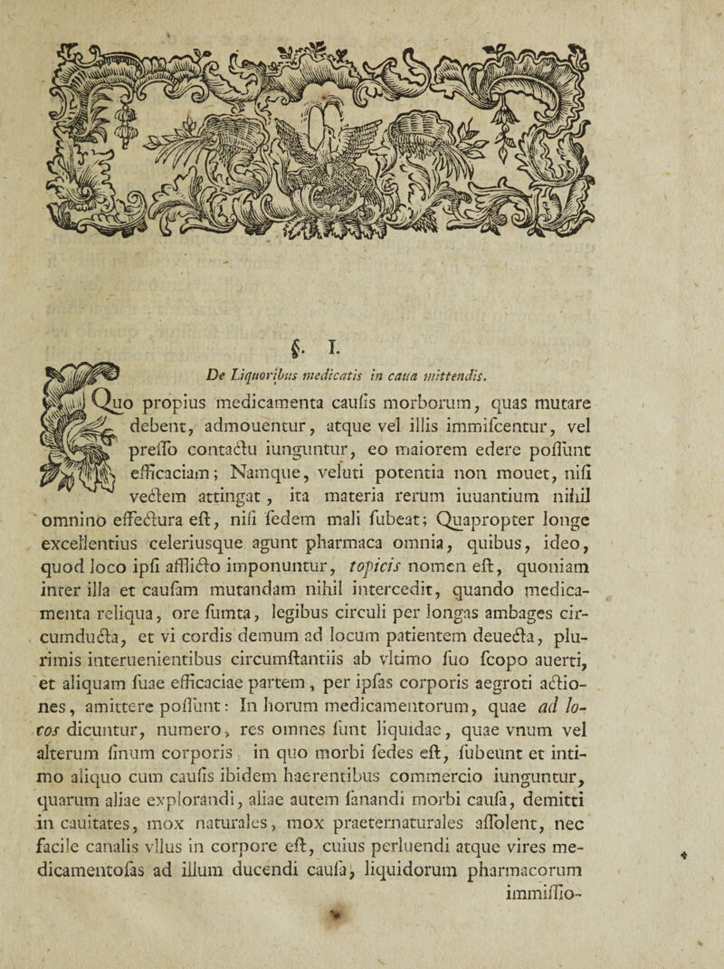 f I. De Liquoribus medicatis in cana mittendis. 3 propius medicamenta caulis morborum, quas mutare debent, admouentur, atque vel illis immifcentur, vel prelTo contadtu iunguntur, eo maiorem edere poffiint efficaciam; Namque, veluti potentia non mouet, nifl veftem attingat, ita materia rerum iuuantium nihil omnino efFedtura eft, nili fedem mali fubeat; Quapropter longe excellentius celeriusque agunt pharmaca omnia, quibus, ideo, quod loco ipfi affii£to imponuntur, topicis nomen eft, quoniam inter illa et caufam mutandam nihil intercedit, quando medica¬ menta reliqua, ore fumta, legibus circuli per longas ambages cir¬ cumducta, et vi cordis demum ad locum patientem deuefta, plu¬ rimis interuenientibus circumflandis ab vltimo luo fcopo auerti, et aliquam fuae efficaciae partem , per ipfas corporis aegroti a£tio- nes, amittere poflunt: In horum medicamentorum, quae ad lo¬ tos dicuntur, numero, res omnes funt liquidae, quae vnum vel alterum linum corporis in quo morbi fedes eft, fubeunt et inti¬ mo aliquo cum caufis ibidem haerentibus commercio iunguntur, quarum aliae explorandi, aliae autem limandi morbi caula, demitti in cauitates, mox naturales, mox praetematurales aflolent, nec facile canalis vllus in corpore eft, cuius perluendi atque vires me¬ dicamento fas ad illum ducendi caufa, liquidorum pharmacorum immiffio-