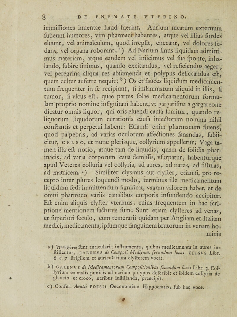 immifliones inueatae haud fuerint. Aurium meatum externum fubeunt humores, vim pharmaci' habentes, atque vel illius fordes eluunt, vel animalculum, quod irrepfit, enecant, vel dolores fe- dant, vel organa roborant;s) Ad Narium finusliquidam admitti¬ mus materiam, atque eandem vel iniicimus vel fua fponte, inha¬ lando, fubire finimus, quando excitandus, vel reficiendus aeger, vel peregrina aliqua res abfumenda et polypus deficcandus eft, quem culter auferre nequit; b) Os et fauces liquidum medicamen¬ tum frequenter in fe recipiunt, fi inflammatum aliquid in illis, fi tumor, fi vicus efi; quae partes folae medicamentorum formu¬ lam proprio nomine infignitam habent, vt gargarifma a gargareone dicatur omnis liquor, qui oris eluendi caula fumitur, quando re¬ liquorum liquidorum curationis caufa iniedorum nomina nihil conflantis et perpetui habent: Etiamfi enim pharmacum fluens, quod palpebris, ad varias oculorum afledfiones fanandas, fubii- citur, c e l s o, et nunc plerisque, collyrium appelletur; Vaga ta¬ men ifta effc notio, atque tam de liquidis, quam de folidis phar¬ macis, ad varia corporum caua demiflls, vfurpatur, habenturque apud Veteres colluria vel collyria, ad aures , ad nares, ad fifiulas, ad matricem. c) Similiter clysmus aut clyfier, etiamfi, pro re¬ cepto inter plures loquendi modo, terminus ille medicamentum liquidum fedi immittendum fignificat, vagum valorem habet, et de omni pharmaco variis canalibus corporis infundendo accipitur. Efi enim aliquis clyfier vterinus, cuius frequentem in hac fcri- ptione mentionem fadurus fum; Sunt etiam clyfieres ad venas, et fiiperiori feculo, cum temerarii quidam per Angliam et Italiam medici, medicamenta, ipfumque fanguinem brutorum in venam ho¬ minis a) funt auricularia inflrumenta, quibus medicamenta in aures in« lallantur, GALENVS de Compof Medicam, fecundum locos. CELSVS Libr. 6. c. 7. ftrigilem et auricularium clyfterem vocat. b ) GAlenvS de Medicamentorum Compo(itionibus fecundum locos Libr. 3. Col¬ lyrium ex malis punicis ad narium polypos deferibit et ibidem collyria de * glaucio et croco, naribus inflillanda, praecipit. c).Confer. An uti i foesii Oeconomiam Hippocratis, fub hac voce. 9