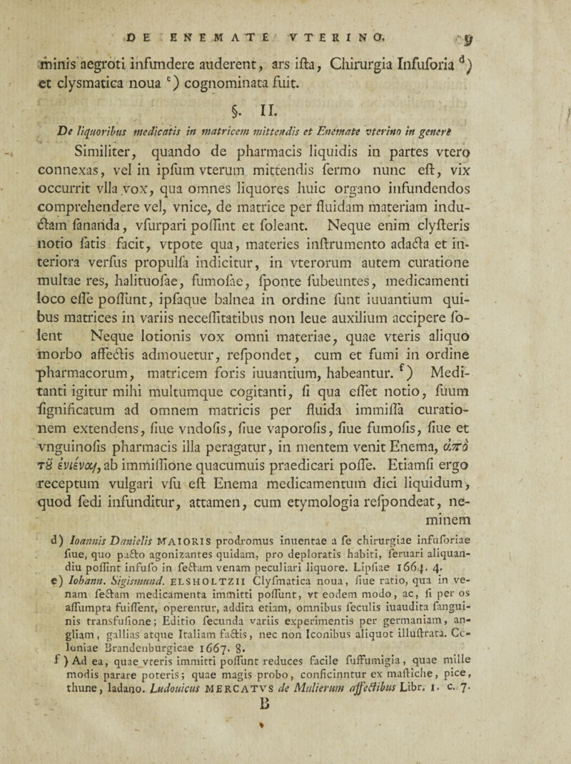 minis aegroti infundere auderent, ars ifta, Chirurgia Infuforia d) et clysmatiea noua e) cognominata fuit. §. II. De liquoribus medicatis in matricem mittendis et Enemate vterino in generi Similiter, quando de pharmacis liquidis in partes vtero connexas, vel in ipfum vterum mittendis fermo nunc eft, vix occurrit vlla vox, qua omnes liquores huic organo infundendos comprehendere vel, vnice, de matrice per fluidam materiam indu¬ cam fananda, vfurpari poflint et foleant. Neque enim clyfteris notio fatis facit, vtpote qua, materies inftrumento adafla et in¬ teriora verfus propulfa indicitur, in vterorum autem curatione multae res, halituofae, fumofce, fponte fubeuntes, medicamenti loco efle poflimt, ipfaque balnea in ordine funt iuuantium qui¬ bus matrices in variis neceflitatibus non leue auxilium accipere fo- lent Neque lotionis vox omni materiae, quae vteris aliquo morbo affeftis admouetur, refpondet, cum et fumi in ordine pharmacorum, matricem foris iuuantium, habeantur. f) Medi- tanti igitur mihi multumque cogitanti, fi qua eflet notio, fiium fignincatum ad omnem matricis per fluida immifla curatio¬ nem extendens, fiue vndofis, fiue vaporofis, fiue fumofis, fiue et vnguinofis pharmacis illa peragatur, in mentem venit Enema, dxo tS ivtevoy,ab immiflione quacumuis praedicari pofle. Etiamfi ergo receptum vulgari vfu eft Enema medicamentum dici liquidum > quod fedi infunditur, attamen, cum etymologia refpondeat, ne¬ minem d) Io annis Dani elis MAIORIS prodromus inuentae a fe chirurgiae infuforiae fiue, quo pa&o agonizantes quidam, pro deploratis habiti, feruari aliquan- diu pollint infufo in fe&am venam peculiari liquore. Lipfiae 1664. 4» e) Iohann. Sigismund. elsholtzii Clyfmatica noua, liue ratio, qua in ve¬ nam fe&am medicamenta immitti poliunt, vt eodem modo, ac, li per os alTumpta fuident, operentur, addita etiam, omnibus feculis iuaudita fangui- nis transfulione; Editio fecunda variis experimentis per germaniam, an- gliam , gallias atque Italiam fa&is, nec non Iconibus aliquot illuldrata. Co¬ loniae Brandenburgicae 1667. 8* 1 ) Ad ea, quae vteris immitti polfunt reduces facile fufFumigia, quae mille modis parare poteris; quae magis probo, conhcinntur ex maftiche, pice, thune, ladano. Ludouicus MERCATVS de Mulierum affeflibus Libr, 1. c. 7. B *