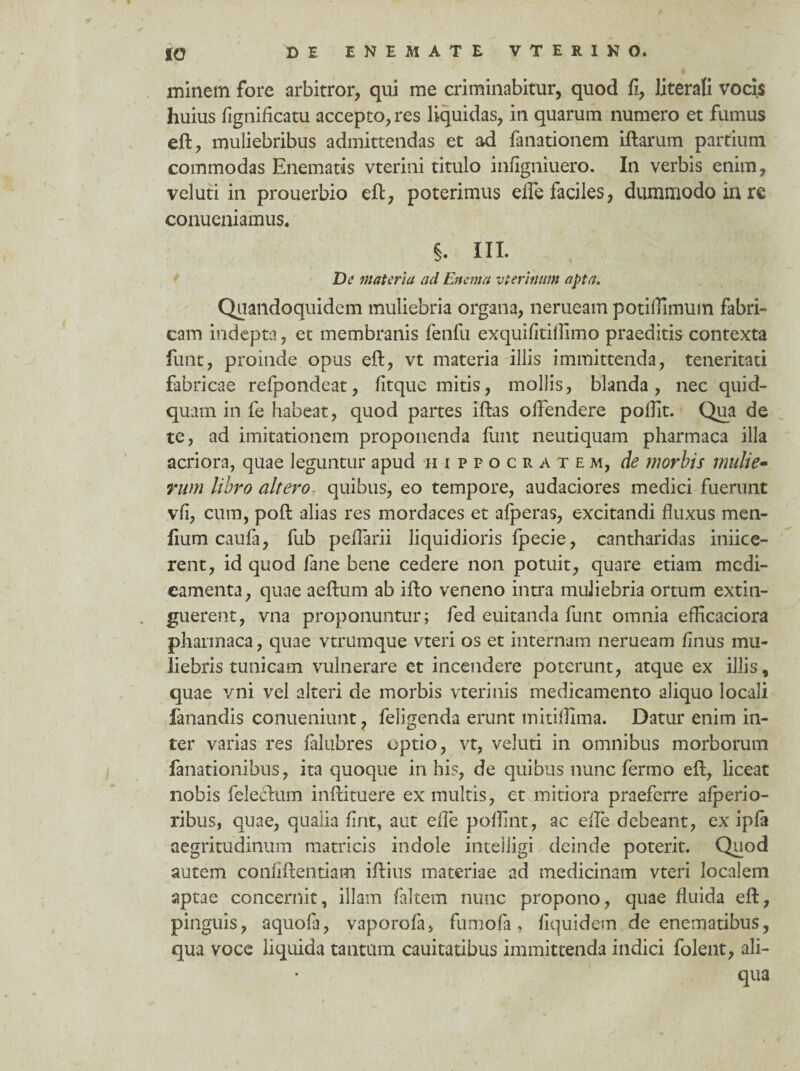 minem fore arbitror, qui me criminabitur, quod fi, laterali vocis huius fignificatu accepto, res liquidas, in quarum numero et fumus eft, muliebribus admittendas et ad fanationem iftarum partium commodas Enematis vterini titulo infigniuero. In verbis enim, veluti in prouerbio eft, poterimus ede faciles, dummodo in re conueniamus. §. III. De materia ad Enema uterinum apta. Quandoquidem muliebria organa, nerueam potiilimum fabri¬ cam indepta, et membranis fenfu exquifitiffimo praeditis contexta limt, proinde opus eft, vt materia illis immittenda, teneritati fabricae refpondeat, fitque mitis, mollis, blanda, nec quid¬ quam in fe habeat, quod partes iffcas offendere podit. Qua de te, ad imitationem proponenda fimt neutiquam pharmaca illa acriora, quae leguntur apud Hippocratem, de morbis mulie¬ rum libro altero. quibus, eo tempore, audaciores medici fuerunt vfi, cum, poft alias res mordaces et afperas, excitandi fluxus men- fium caufa, fub pedarii liquidioris fpecie, cantharidas iniice- rent, id quod fane bene cedere non potuit, quare etiam mcdi- eamenta, quae aedium ab idio veneno intra muliebria ortum extiti- guerent, vna proponuntur; fed euitanda funt omnia efficaciora pharmaca, quae vtrumque vteri os et internam nerueam finus mu¬ liebris tunicam vulnerare et incendere poterunt, atque ex illis, quae vni vel alteri de morbis vterinis medicamento aliquo locali fanandis conueniunt, feligenda erunt mitiffima. Datur enim in¬ ter varias res falubres optio, vt, veluti in omnibus morborum fanationibus, ita quoque in his, de quibus nunc fermo edi, liceat nobis felectum initituere ex multis, et mitiora praeferre afperio- ribus, quae, qualia firit, aut efle poflint, ac elle debeant, ex ipfa aegritudinum matricis indole intelligD deinde poterit. Quod autem confidentiam idius materiae ad medicinam vteri localem aptae concernit, illam faltem nunc propono, quae fluida ed, pinguis, aquofa, vaporofa, fumofa, fiquidem de enematibus, qua voce liquida tantum cauitatibus immittenda indici folent, ali¬ qua