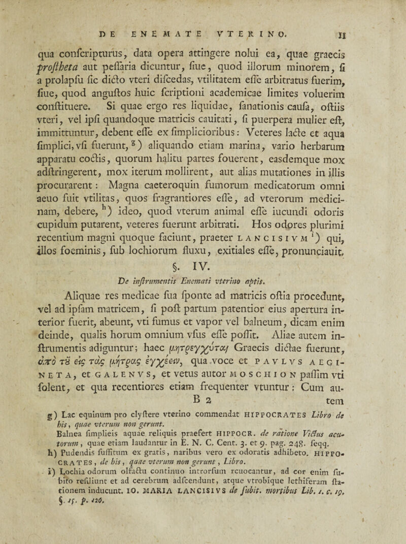 I qua confcripturus, data opera attingere nolui ea, quae graecis froftheta aut peflaria dicuntur, fiue, quod illorum minorem, fi a prolapfu fic dido vteri difcedas, vtilitatem efle arbitratus fuerim, fiue, quod anguftos huic fcriptioni academicae limites voluerim conftituere. Si quae ergo res liquidae, fanationis caufa, oftiis vteri, vel ipfi quandoque matricis cauitati, fi puerpera mulier eft, immittuntur, debent efle ex fimplicioribus: Veteres lade et aqua fimplici, vfi fuerunt, 8) aliquando etiam marina, vario herbarum apparatu codis, quorum halitu partes fouerent, easdemque mox adftringerent, mox iterum mollirent, aut alias mutationes in illis procurarent: Magna caeteroquin fumorum medicatorum omni aeuo fuit vtilitas, quos fragrantiores efle, ad vterorum medici¬ nam, debere, h) ideo, quod vterum animal efle iucundi odoris cupidum putarent, veteres fuerunt arbitrati. Hos odores plurimi recentium magni quoque faciunt, praeter lancisivm *) qui, illos foeminis, fub lochiorum fluxu, exitiales efle, pronunciauit? §. IV. De inflrumentis Enemati vterino aptis. Aliquae res medicae fua fponte ad matricis oftia procedunt, vel ad ipfam matricem, fi pofi: partum patentior eius apertura in¬ terior fuerit, abeunt, vti fumus et vapor vel balneum, dicam enim deinde, qualis horum omnium vfus efle poflit. Aliae autem in- ftrumentis adiguntur; haec \M\TQsyyuTOLf Graecis didae fuerunt, arto T8 eig rdg (irjTgag sy^seiv^ qua voce et pavlvs aegi- neta, etGALENVS, et vetus autor moschion paflim vti folent, et qua recentiores etiam frequenter vtuntur: Cum au- B a tem g) Lac equinum pro clyftere vterino commendat Hippocrates Libro de his, quae vterum non gerunt. Balnea fimplieis aquae reliquis praefert HIPPOCR. de ratione Vitfus acu- torum, quae etiam laudantur in E. N. C. Cent. 3. et 9. pag. 248. feqq. h) Pudendis fuffitum ex gratis, naribus vero ex odoratis adhibeto, HIPPO¬ CRATES, de his, qaae vterum non gerunt, Libro. i) Lochia odorum olfaftu continuo introrfum rcuocantur, ad cor enim fu- bito refiliunt et ad cerebrum adfcendunt, atque vtrobique lethiferam fta- tionem inducunt. IO. MARIA LANCISIVS de fub it. mortibus Lib.s.c. ip, §• P- J2°'
