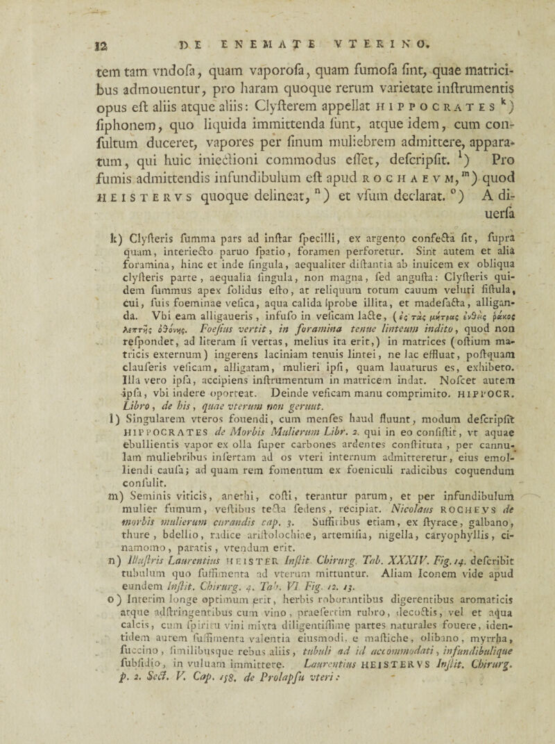 tem tam vndofa, quam vaporofa , quam fumofa fint, quae matrici¬ bus admouentur, pro haram quoque rerum varietate inftrumentis opus eft aliis atque aliis: Clyfterem appellat Hippocrates k) fiphonem, quo liquida immittenda fimt, atque idem, cum con- fultum duceret, vapores per finum muliebrem admittere, appara* tum, qui huic iniedioni commodus elTet, defcripfit. l) Pro fumis admittendis infundibulum eft apud r o c h a e v m,™) quod heistervs quoque delineat, n) et vfum declarat. °) A di- uerfa * k) Clydens fumma pars ad indar fpecilli, ex argento confe&a fit, lupra quam, interie&o paruo fpatio, foramen perforetur. Sint autem et alia foramina, hinc et inde lingula, aequaliter didantia ab inuicem ex obliqua clyderis parte , aequalia lingula, non magna, fed anguda: Clyderis qui¬ dem fummus apex folidus edo, at reliquum totum cauum veluti ddula, cui, luis foeminae velica, aqua calida (probe illita, et madefafra, alligan¬ da. Vbi eam alligaueris, infufo in velicam la£le, (fVra? wrpui; p«koc hi-KT^c, 0'jovyjg. Foeflus vertit, in foramina tenue linteum indito, quod non refpondet, ad literam li vertas, melius ita erit,) in matrices (odium ma¬ tricis externum) ingerens laciniam tenuis lintei, ne lac effluat, podquam clauferis velicam, alligatam, mulieri ipd, quam lauaturus es, exhibeto. Illa vero ipfa, accipiens indrumentum in matricem indat. Nofcet autem ipla, vbi indere oporteat. Deinde veficam manu comprimito. HiPiOCR. Libro , de bis, quae vterurn non gerunt. l) Singularem vteros fouendi, cum menfes haud fluunt, modum defcriplit Hippocrates de Morbis Mulierum Libr. 2. qui in eo conliftit, vt aquae ebullientis vapor ex olla fuper carbones ardentes conflatura , per cannu¬ lam muliebribus infertam ad os vteri internum admitteretur, eius emol¬ liendi caufa; ad quam rem fomentum ex foeniculi radicibus coquendum conlialif. m) Seminis viticis, anethi, cofli, terantur parum, et per infundibulum mulier fumum, vedibus teda fedens, recipiat. Nicolaus roche.vs de •morbis mulierum curandis cap. ?. Suffitibus etiam, ex dvrace, galbano, thure, bdellio, radice aridolochiae, artemilia, nigella, caryophyllis, ci- namomo , paratis, vtendum erit. n) llluftris Laurentius H E ISTER Inflit Chirurg. Tab. XXXIV. Fig. /4. defcribit tubulum quo fuffimenta ad vterurn mittuntur. Aliam Iconem vide apud eundem Inflit. Chirurg. 4. Tab. VI Fig. /2. /3. o ) Interim longe optimum erit, herbis roborantibus digerentibus aromaticis atque addringentibus cum vino, praefertim rubro, decoftis, vel et aqua calcis, cum fpiritu vini mixta diligentiflime partes naturales fouere, iden¬ tidem aurem fuffimenta valentia eiusmodi, e madiche, olibano, myrrha, fu ccino , limilibusque rebus aliis , tubuli ad id accommodati, infundibuli que fubfliio, in vu 1 uam immittere. Laurentius HEISTERVS Inflit. Chirurg. p. 2. Sed. V. Cap. //<?, de Prolapfu vteri:
