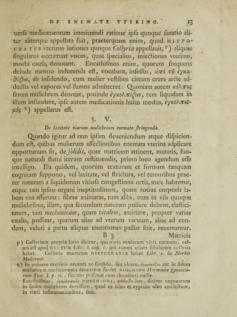 uerfa medicamentum immittendi ratione ipfa quoque fanatio ali¬ ter ai iterque appellata fuit, praeterquam enim, quod Hippo¬ crates vterinas lotiones quoque Collyria appellauit, p) aliquae fingulares occurrunt voces, quae fpecialius, inie<ftiones vterinas, morbi caufa, denotant. Encathifmos enim, quorum frequens deinde mentio inducenda eft, vocabant, infeftus, 6j7T0 t8 eyua- Q-igeiv, ab infidendo, cum mulier veftibus circum crura arde ad¬ ductis vel vapores vel fumos admitteret: Quoniam autem v„o\7rog linum muliebrem denotat, proinde iyuoh7ri£eiV, rem liquidam in illum infundere, ipfe autem medicationis huius modus, iynoK7ri(r- fxog q) appellatus eft. §. V. De laxitate viarum muliebrium e nem at e Jlringenda. Quando igitur ad rem ipfam deueniendum atque difpicien- dum eft, quibus mulierum affectionibus enemata vterina adplicare opportunum lit, de folidis, quae matricem attinent, mutatis, fuo- que naturali ftatui iterum reftituendis, primo loco agendum effe intelligo. Illa quidem, quorum texturam et formam tanquam cognitam fuppono, vel laxitate, vel ftridura, vel tumoribus prae¬ ter naturam a liquidorum vitiofa congeftione ortis, male habentur, atque tam ipfius organi ineptitudinem, quam totius corporis la¬ bem vna afferunt; fibrae animatae, tum alibi, cum in viis quoque muliebribus, illam, qua fecundum naturam pollere debent, elaftici- tatem, tam mechanicam, quam vitalem, amittere, propter varias caufas, pofliint, quarum aliae ad vterum vacuum, aliae ad eun¬ dem, veluti a partu aliquas mutationes paffiis fuit, reuertuntur. B 3 Matricis p) Collyrium proprie lotio dicitur, qua-varia oculorum vitia curamus, vel¬ uti eft apud CII SVM l.ibr. 6. cap. 6. qui t amen etiam filhilarum collyria habet. Colluria matricum Hippocrates habet Libr. /. de Morbis Mulierum, , q) In vulnere matricis recenti ac fordido, feu vicere, aut in finum muliebrem medicamenta demittere fuadet vtosCHiON Harmonia gynaecio¬ rum Tam. I. p. 78., fuccum ptifanae cum abundanti meile. Encolpifrhus, iyv.oXxiGno?, MOSCHiONi, adduBo loco, dicitur vnguentum in linum muliebrem demidum, quod ex irino et cyprino oleo confeftum, in vteri inflammationibus, fuit.