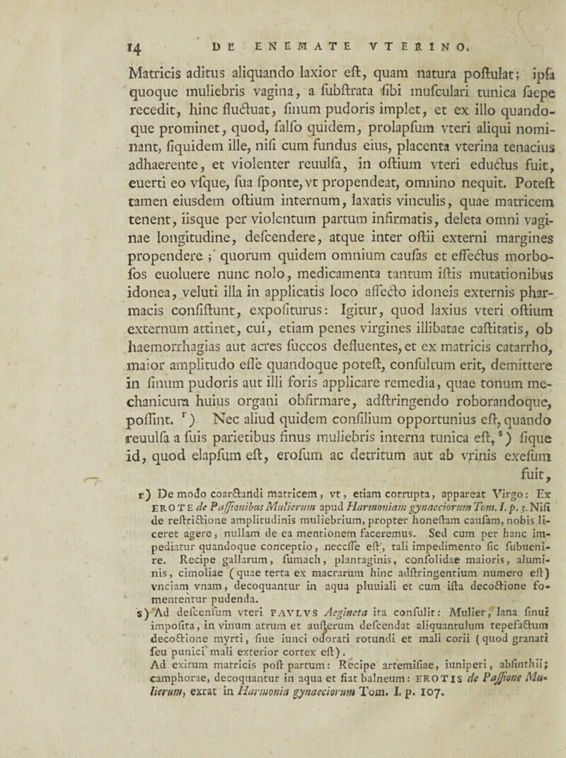 r ‘ 14 D E E N E M A T E V T E R I N Q* Matricis aditus aliquando laxior eft, quam natura poftulat; ipfa quoque muliebris vagina, a fubftrata libi mufculari tunica faepe recedit, hinc fluftuat, filium pudoris implet, et ex illo quando¬ que prominet, quod, falfo quidem, prolapfum vteri aliqui nomi¬ nant, fiquidem ille, nili cum fundus eius, placenta vterina tenacius adhaerente, et violenter reuulfa, in oftium vteri edu6lus fuit, euerti eo vfque, fua fponte,vt propendeat, omnino nequit. Poteft tamen eiusdem oftium internum, laxatis vinculis, quae matricem tenent, iisque per violentum partum infirmatis, deleta omni vagi¬ nae longitudine, defcendere, atque inter oftii externi margines propendere ; quorum quidem omnium caufas et effeftus morbo- fos euoluere nunc nolo, medicamenta tantum iftis mutationibus idonea, veluti illa in applicatis loco affefto idoneis externis phar¬ macis confiftunt, expoliturus: Igitur, quod laxius vteri oftium externum attinet, cui, etiam penes virgines illibatae caftitatis, ob haemorrhagias aut acres fuccos defluentes, et ex matricis catarrho, maior amplitudo efte quandoque poteft, confultum erit, demittere in linum pudoris aut illi foris applicare remedia, quae tonum me¬ chanicum huius organi obfirmare, adftringendo roborandoque, poflint. 1) Nec aliud quidem confilium opportunius eft, quando reuulfa a fuis parietibus Unus muliebris interna tunica eft,s) lique id, quod elapfum eft, erofum ac detritum aut ab vpnis exelum fuit, r) De modo coar£tandi matricem , vt, etiam corrupta, appareat Virgo: Ex EROTE de Pafjionibus Mulierum apud Harmoniam gynaeciorum Tom. /. p.Nili de reftri&ione amplitudinis muliebrium, propter honeftam caufam, nobis li¬ ceret agere, nullam de ea mentionem faceremus. Sed cum per hanc im¬ pediatur quandoque conceptio, necclfe eft', tali impedimento fic fubueni- re. Recipe gallarum, fumach, plantaginis, confolidae maioris, alumi¬ nis, cimoliae ( quae terta ex macrarum hinc adftring.entium numero eft) vnciam vnam, decoquantur in aqua pluuiali et cum ifta decofrione fo¬ mententur pudenda. s) Ad defcenfum vteri pavlvs Acgincta ita confidit: Mulier, lana linui impolita, in vinum atrum et aul^erum defcendat aliquantulum tepefti&um decoftione myrti, ftue iunci odorati rotundi et mali corii (quod granati feu punici mali exterior cortex eft). Ad exitum matricis poft partum: Recipe artemifiae, iuniperi, ablinthii; camphorae, decoquantur in aqua et liat balneum: EROTIS de Pajfione Mu* lierunt, exrat in Harmonia gynaeciorum Tom. I. p. 107.