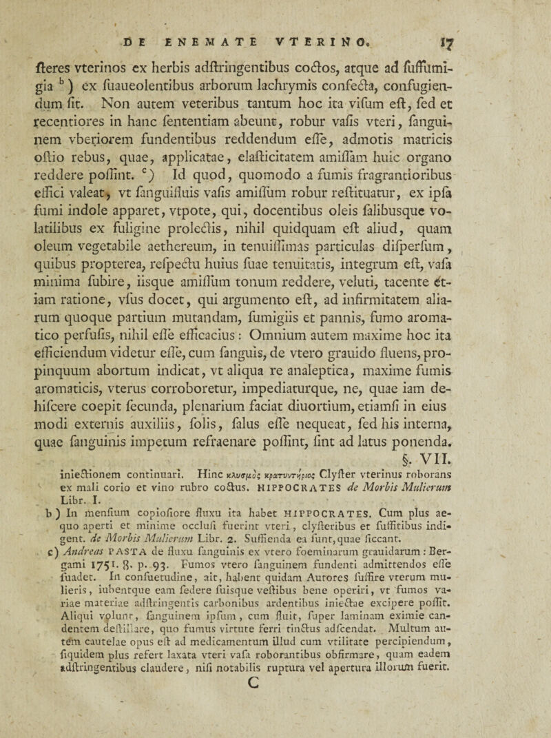 DE ENEMATE V T E R I N 0« I7 fleres vterinos ex herbis adftringentibus coftos, atque ad fufFumi- gia b) ex fuaueolentibus arborum lachrymis confecfta, confugien- dum fit. Non autem veteribus tantum hoc ita vifum eft, fed et recentiores in hanc fententiam abeunt, robur vafis vteri, fangui- nem vberiorem fundentibus reddendum efte, admotis matricis oftio rebus, quae, applicatae, elafticitatem amiftam huic organo reddere poftint. c) Id quod, quomodo a fumis fragrantioribus effici valeat, vt fanguifiuis vafis amiflum robur reftituatur, ex ipfa fumi indole apparet, vtpote, qui, docentibus oleis falibusque vo¬ latilibus ex fuligine prolecftis, nihil quidquam eft aliud, quam oleum vegetabile aethcreum, in tenuiffimas particulas difperfum, quibus propterea, refpeftu huius fuae tenuitatis, integrum eft, vafa minima fubire, iisque amiftiim tonum reddere, veluti, tacente &t- iam ratione, vfus docet, qui argumento eft, ad infirmitatem alia¬ rum quoque partium mutandam, fumigiis et pannis, fumo aroma¬ tico perfufis, nihil efte efficacius: Omnium autem maxime hoc ita efficiendum videtur efte, cum fanguis, de vtero grauido fluens, pro¬ pinquum abortum indicat, vt aliqua re analeptica, maxime fumis aromaticis, vterus corroboretur, impediaturque, ne, quae iam de- hifcere coepit fecunda, plenarium faciat diuortium, etiamfi in eius modi externis auxiliis, folis, falus efte nequeat, fed his interna, quae fanguinis impetum refraenare poftint, fint ad latus ponenda. §. VII. inie&ionem continuari. Hinc rttoeizu; «puTvvT^ptot Clyfter vterinus roborans ex mali corio et vino rubro coftus. HIPPOCRATES de Morbis Mulierum Libr. I. b ) In menfium copiofiore fluxu ita habet HirPOCRATES. Cum plus ae¬ quo aperti et minime occlufi fuerint vteri, clyfteribus et fuffitibus indi» gent. de Morbis Mulierum Libr. 2. Suffienda ea funt,quae ficcant. c) Andreas pasta de fluxu fanguinis ex vtero foeminarum grauidarum: Ber- gami 1751. 8* p« 93- Fumos vtero fanguinera fundenti admittendos efte luadet. In confuetudine, ait, habent quidam Autores luffire vterum mu¬ lieris, iubentque eam federe fuisque veftibus bene operiri, vt fumos va¬ riae materiae adftringentis carbonibus ardentibus inie&ae excipere poffit. Aliqui volunt, fjnguinem ipfum , cum fluit, fuper laminam eximie can¬ dentem aeftiliare, quo fumus virtute ferri tin&us adfcendat. Multum au¬ tem cautelae opus eft ad medicamentum illud cum vtiiitate percipiendum, fiquidem plus refert laxata vteri vafa roborantibus obfirmare, quam eadem adftringentibus claudere, nili notabilis ruptura vel apertura illorum fuerit. C