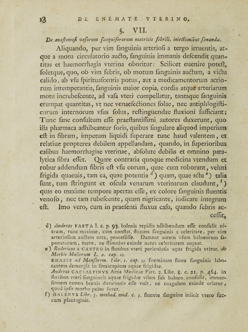 J3 CE ESEMJTE. VTUINO, §. VII. De anajlontofi vaforum [angui ferorum matricis febrili, inie6lionibus fananda. Aliquando, per vim fanguinis arteriofi a tergo irruentis, at* que a motu circulatorio audo, fanguinis immanis defcendit quan¬ titas et haemorrhagia vterina oboritur: Scilicet euenire poteft, foletque, quo, ob vim febris, ob motum fanguinis auftum, a victu calido, ab vfu fpirituafcentis potus, aut a medicamentorum acrio¬ rum intemperantia, fanguinis maior copia, cordis atque arteriarum motu increbefcente, ad vafa vteri compellatur, tantaque fanguinis erumpat quantitas, vt nec venaefediones Iolae, nec antiphlogifti- corum internorum vfus folus, reftinguendae fluxioni fufficiant; Tunc fane confultum efle praeftantiflimi autores duxerunt, quo illa pharmaca adhibeantur foris, quibus lingulare aliquod imperium efl in fibram, impetum liquidi fuperare tunc haud valentem, et relatiue propterea debilem appellandam, quando, in fuperioribus cafibus haemorrhagiae vterinae, abfolute debilis et omnino para¬ lytica fibra eflet. Quare contraria quoque medicina vtendum et robur addendum fibris efl: vfu eorum, quae cum roborant, veluti frigida quaeuis, tam ea, quae potentia d) quam, quae a£tu e) talia funt, tum ftringunt et ofcula venarum vterinarum claudunt, f) quas eo maxime tempore apertas efle, ex colore fanguinis fluentis venofo, nec tam rubefcente,' quam nigricante, iudicare integrum efl:. Imo vero, cum in praefenti fluxus cafu, quando febris ac¬ cedit, d) Andreas PASTA 1. c. p. 93. balneis tepidis adbibendum efle confulit ni¬ trum, runc maxime, cum conflat, fluxum fauguinis a celeritate, per vim arteriolam audiam orta, procelnfle. Damnat autem vliim balneorum fa- ponatorum, metu, ne flimulus exinde natus celeritatem augeat. , e) Rodericus a castro in fluxibus vteri periculofls aqua frigida vtitur. de Morbis Mulierum L. d. cap. /0. R has es ad Manforem. Libr. j. cap. 33. foeminam fluxu fanguinis labo¬ rantem demergit in femicupium aquae frigidae. Andreas caesalpinvs Artis Medicae Part. 2. Libr. £. c. 21. p. 464. in fluxibus vteri fanguineis aquae frigidae vfuin fub balneo, confulit, immer- fionem tamen breuis dura' ionis efle vult, ne coagulum exinde oriatur , quod ipfo morbo peius foret. f) GALENvs Libr. method. med. c. p. fluente fanguine iniicit vtero luc* cum plantaginis.