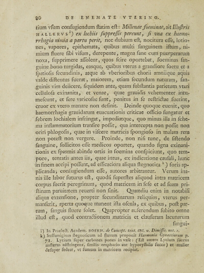 tium vfum confugiendum ftatim eft: Millenae foeminae, ait Illuflris HALLiRvs1) ex lochiis fiufprejfis pereunt, fi vna ex haemo¬ rrhagia nimia a fartu perit, nec dubium eft, nocitura die, lotio¬ nes, vapores, epithemata, quibus multi fanguinem iftum, ni¬ mium fluere fibi vifum, derepente, magna fane cum puerperarum noxa, fupprimere aflolent, quos fcire oportebat, foeminas fan- guine bono turgidas, easque, quibus vterus a grandiore foetu et a ipatiofis fecundinis, atque ab vberioribus chorii amniique aquis valde diftentus fuerat, maiorem, etiam fecundum naturam, {an¬ guinis vim deiicere, fiquidem ante, quam fubftantia parietum vteri cellulofa exinanita, et venae, quae grauidis vehementer intu- mefcunt, et fere varicofae funt, penitus in fe reftridae fuerint, eruor ex vtero manare non definit. Deinde quoque euenit, quo haemorrhagia grauidarum euacuationis criticae officio fungatur et febrem lochialem infringat, impediatque, quo minus illa in fche- ma inflammatorium tranfire poffit, qua intercepta non poffit non oriri phlogofis, quae in vifcere matricis fpongiofo in malam rem non poteft non vergere. Proinde, non nifi tunc, de fiftendo fanguine, follicitos elle medicos oportet, quando figna exinani¬ tionis ex fpasmis abinde ortis in foemina confpiciunt, quo tem¬ pore, tentatis antea iis, quae intus, ex indicatione caufali, hunc in finem accipi poliunt, ad efficaciora aliqua ftegnotica k) foris ap¬ plicanda, confugiendum efle, amores arbitrantur. Verum ina¬ nis ille labor futurus eft, quodfi fuperftes aliquod intra matricem corpus fuerit peregrinum, quod matricem in fefe et ad fiiam pri- ftinam paruitatem reuerti non finit. Quamdiu enim in notabili aliqua extenfione, propter fecundinarum reliquias, vterus per- manferit, aperta quoque manent ifta ofcula, ex quibus, poft par¬ tum , fanguis fluere folet. Quapropter auferendum fubito omne illud eft, quod contradionem matricis et claufuram lacunarum fangui- i) Tn PraeleS:. Acidem. BOERH. de Goncept. text. 6$6\ v. HimiJJts. not. i. k) Suffumigium flegn oticum ad fluxum proponit Harmonia Gynaeciorum p,. •yj, Lycium fuper carbones pones, in vafe: ^ Eft autem Lycium fuccus aufterus adftringens, fimilis omphacio aut hypocyflidis fucco) et mulier defuper fedeat, vt fumum in matricem recipiat.