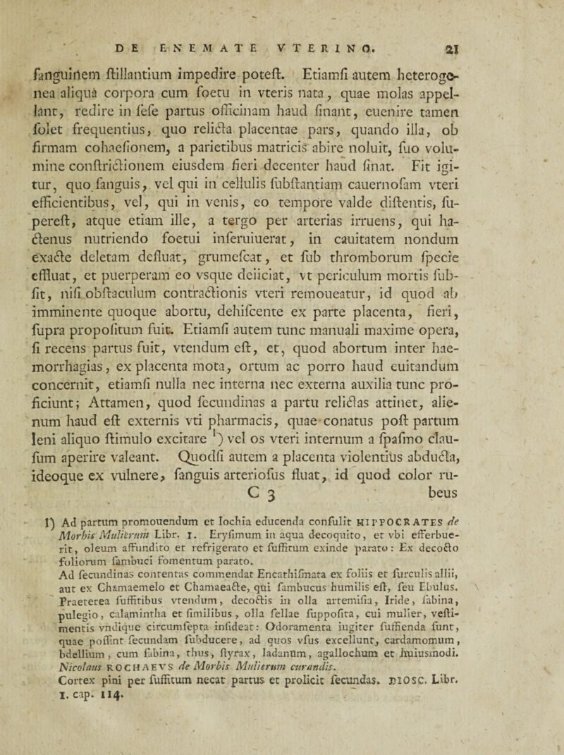 faiiguinem ftillantium impedire poteft. Etiamfi autem heteroge- nea aliqua corpora cum foetu in vteris nata, quae molas appel¬ lant, redire in fefe partus officinam haud finant, euenire tamen folet frequentius, quo relida placentae pars, quando illa, ob firmam cohaefionem, a parietibus matricis abire noluit, fuo volu¬ mine conftricHonem eiusdem fieri decenter haud finat. Fit igi¬ tur, quo fanguis, vel qui in cellulis fubilantiam cauernofam vteri efficientibus, vel, qui in venis, eo tempore valde diflentis, fii- pereft, atque etiam ille, a tergo per arterias irruens, qui ha- denus nutriendo foetui inferuiuerat, in cauitatem nondum exafte deletam defluat, grumefcat, et fub thromborum fpecie effluat, et puerperam eo vsque deiiciat, vt periculum mortis fub- fit, ni fi obftaculum contractionis vteri remoueatur, id quod <ib imminente quoque abortu, dehifcente ex parte placenta, fieri, fupra propofitum fuit. Etiamfi autem tunc manuali maxime opera, fi recens partus fuit, vtendum eff, et, quod abortum inter hae- morrhagias, ex placenta mota, ortum ac porro haud euitandum concernit, etiamfi nulla nec interna nec externa auxilia tunc pro¬ ficiunt; Attamen, quod fecundinas a partu relidas attinet, alie¬ num haud eff externis vti pharmacis, quae conatus poft partum leni aliquo ftimulo excitare *) vel os vteri internum a fpafmo clau- fum aperire valeant. Quodfi autem a placenta violentius abduda, ideoque ex vulnere, fanguis arteriofus fluat7 id quod color ru- C 3 beus I) Ad partum promouendum et lochia educenda confulit HirFOCRATES de Morbis Miditrum Libr. i. Eryfimum in aqua decoquito, et vbi efferbue¬ rit, oleum affundito et refrigerato et fuffitum exinde parato: Ex decocto foliorum fambuci fomentum parato. Ad fecundinas contentas commendat Encathilmata ex foliis et furculis allii, aut ex Chamaemelo et Chamaea&e, qui fambucus humilis eff, feu Ebulus. Praeterea fuffitibus vtendum, deco&is in olla artemiffa, Iride, fabina, puleffio, calamintha et fimilibus, olla fellae fuppofita, cui mulier, veffi- mentis vndique circumfepta inftdeat: Odoramenta iugiter fuffienda funt, quae poffint fecundam fubducere, ad quos vfus excellunt, cardamomum, bdellium , cum fabina, thus, ffyrax, ladanum, agallochum et huiusmodi. Nicolaus ROCHAEVS de Morbis Mulierum curandis. Cortex pini per fuffitum necat partus et prolicit fecundas* 3)2OSC. Libr. I. cap. 114*