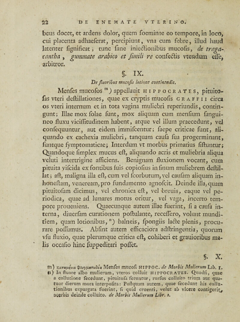 /■ - • . * beus elocet, et ardens dolor, quem foeminae eo tempore, in loco, cui placenta adhaeferat, percipiunt, vna cum febre, illud haud latenter fignificat; tunc fane inieffionibus mucofis, de traga- tantba , gummate arabico et fimili re confedis vtendum efle, , arbitror. §. IX. De fluoribus mucofis lotione continendis. Menfes mucofos m) appellauit Hippocrates, pituito- fas vt^ri deftillationes, quae ex cryptis mucofis graffii circa os vteri internum et in tota vagina muliebri reperiundis, contin¬ gunt; Illae mox folae funt, mox aliquam cum menfium fangui- neo fluxu viciflitudinem habent, atque vel illum praecedunt, vel confequuntur, aut eidem immifeentur; faepe criticae funt, ali¬ quando ex cachexia muliebri, tanquatn caufa fua progerminant, funtque fymptomaticae; Interdum vt morbus primarius fiftuntur; Quandoque fimplex mucus efl, aliquando acris et muliebria aliqua veluti intertrigine afficiens. Benignam fluxionem vocant, cum pituita vifeida ex fontibus (uis copiofius infinum muliebrem deffil- lat; aft, maligna illa eff, cum vel fcorbutum, vel caufam aiiquam in- honeffam, veneream, pro fundamento agnofeit. Deinde ilia, quam pituitofam dicimus, vel chronica eff, vel breuis, eaque vel pe¬ riodica, quae ad lunares motus oritur, vel vaga, incerto tem¬ pore proueniens. Quaecunque autem illae fuerint, fi a caufa in¬ terna , diuerfam curationem poftulante, receflero, volunt mundi¬ tiem, quam lotionibus, n) balneis, fpongiis laffe plenis, procu¬ rare poffiimus. Abfint autem eflicaciora adffringentia, quorum vfu fluxio, quae plerumque critica eff, cohiberi et grauioribus ma¬ lis occafio hinc fuppeditari poflet, §. X. tn) KarxMvisi tyteytuerutsx Menfes mucofl HIPPOC. de Morbis Mulierum Lib. r. fi) In fluore albo mulierum, vteros colluit Hippocrates. Quodfl, quae a collutione fecedunt, pituitofa feruntur, rurfus colluito trium aut qua- tuor dierum mora interpoflta: Poflquam autem, quae fecedunt liis collu¬ tionibus expurgata fuerint, fi quid cruenti, velut ab vlcerc contigerit* acerbis deinde colluito, de Morbis Mulierum Libr. 2.