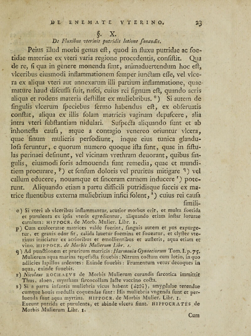 - ;§• X. ' - Us Fluxibus vterinis putridis lotium fanandis. Peius illud morbi genus eft, quod in fluxu putridae ac foe¬ tidae materiae ex vteri varia regione procedentis, confiftit. Qua de re, fi qua in genere monenda funt, animaduertendum hoc eft, vlceribus eiusmodi inflammationem femper iuncftam efle, vel vice- ra ex aliqua vteri aut annexarum illi partium inflammatione, quae mature haud difcufla fuit, nafci, cuius rei fignum eft, quando acris aliqua et rodens materia deflillat ex muliebribus. °) Si autem de Angulis vlcerum lpeciebus fermo habendus eft, ex obleniatis conflat, aliqua exiliis folam matricis vaginam depafcere, alia intra vteri fubftantiam nidulari. Su(pedta aliquando funt et ab inhonefta caufa, atque a contagio venereo oriuntur vlcera, quae finum mulieris perfodiunt, inque eius tunica glandu- lofa feruntur, e quorum numero quoque ifta funt, quae in fiftu- las perinaei delinunt, vel vicinam vrethram deuorant, quibus lin¬ gulis, eiusmodi foris admouenda funt remedia, quae et mundi¬ tiem procurare, p) etfenfiim doloris vel pruritus mitigare **) vel callum educere, nouamque et finceram carnem inducere r) pote¬ runt. Aliquando etiam a partu difficili putridisque fuccis ex ma¬ trice fluentibus externa muliebrium infici folent*5) cuius rei caufii fimili- o) Si vteri ab vlceribus inflammantur, acutior morbus erit, et multa foetida et purulenta ex ipfis vteris egredientur, aliquando etiam inftar loturae carnium: HiPPOCR. de Morb. Mulier. Libr. i. p) Cum exulceratae matrices valde fuerint, fanguis autem et pus expurge¬ tur, et grauis odor fir, calida lauetur foemina et foueatur, et clyfter vte- rinus iniiciatur ex acrioribus et emollientibus et aufteris, aqua etiam et vino. HIPPOCR. de Morbis Mulierum Libr. /. q) Ad pun&ionein et pruritum matricis: Jdarmonia Gynaeciorum Tom. I. p. 75% Mulierem aqua marina tepefacta fcuebis: Nitrum co6him cum lotio, in quo adiicies lapillos ardentes: Exinde fouebis: Frumentum vetus decoques in aqua, exinde fouebis. r) Nicolaus 11OCHAEVS de Morbis Mulierum curandis farcotica immittit Thus, aloen, myrrham farcocollam la&e vaccino co&a. s) Si a partu infantis muliebria vicus habent amygdalae terendae cumque bouis medulla coquendae funt: His muliebria vngenda funt et per¬ luenda funt aqua myrtina. HIPPOCR. de Morbis Mulier. Libr. 1. Exeunt putrida et purulenta, et abinde vlcera fiunt. HIPPOCRATES de Morbis Mulierum Libr. 1. Cum