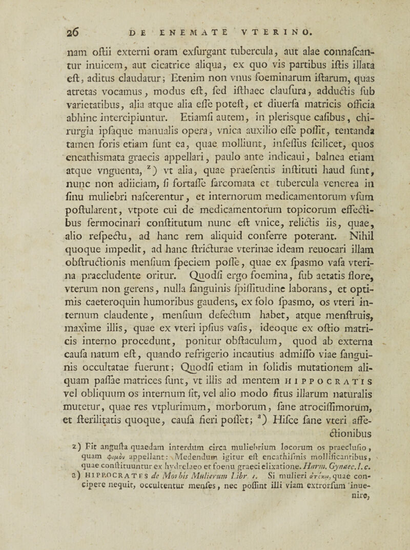 \ 2 6 DE E N E M A T E V T E R I N O. nam oftii externi oram exfurgant tubercula, aut alae connafcan- tur inuicem, aut cicatrice aliqua, ex quo vis partibus iftis illata eft j aditus claudatur; Etenim non vnus foeminarum iftarum, quas atretas vocamus, modus eft, fed ifthaec claufura, adduftis fub varietatibus, alia atque alia effepoteft, et diuerfa matricis officia abhinc intercipiuntur. Etiamfi autem, in plerisque cafibus, chi¬ rurgia ipfaque manualis opera, vnica auxilio effe poffit, tentanda tamen foris etiam funt ea, quae molliunt, infeffiis fcilicet, quos encathismata graecis appellari, paulo ante indicaui, balnea etiam atque vnguenta, z) vt alia, quae praeientis inftituti haud funt, nunc non adiiciam, fi fortaffe farcomata ct tubercula venerea in finu muliebri nafcerentur, et internorum medicamentorum vfum poftularent, vtpote cui de medicamentorum topicorum effecti¬ bus fermocinari conftitutum nunc eft vnice, relictis iis, quae, alio relpeftu, ad hanc rem aliquid conferre poterant. Nihil quoque impedit, ad hanc ftricturae vterinae ideam reuocari illam obftruftionis menfium Ipeciem polle, quae ex Ipasmo vafa vteri- na praecludente oritur. Quo dii ergo foemina, fub aetatis flore, vterum non gerens, nulla fanguinis Ipiflitudine laborans, et opti¬ mis caeteroquin humoribus gaudens, ex folo Ipasmo, os vteri in¬ ternum claudente, menfium defe&um habet, atque menftruis, maxime illis, quae ex vteri ipfius vafis, ideoque ex oftio matri¬ cis interno procedunt, ponitur obftaculum, quod ab externa caufa natum eft, quando refrigerio incautius admiffo viae fangui- nis occultatae fuerunt; Quodfi etiam in folidis mutationem ali¬ quam pallae matrices funt, vt illis ad mentem Hippocratis vel obliquum os internum fit, vel alio modo /itus illarum naturalis mutetur, quaeres vtplurimum, morborum, fane atrociflimorum, et fterilitatis quoque, caufa fieri pollet; a) Hifce fane vteri affe- tffionibus z) Fit angufla quaedam interdum circa muliebrium locorum os praeclufio , quam <pi//.ov appellant: Medendum igitur eld encathiirnis mollificanribus, quae conftituuntur ex hydre!a eo et foenu graeci elixatione. Harm. Gynaec. 1. c. a) hipp.ocrates de Moi bis Mulierum libr /. Si mulieri ah-cxw, quae con¬ cipere nequit, occultentur menfes, nec poflint illi viam extrorfum 'inue- nire,