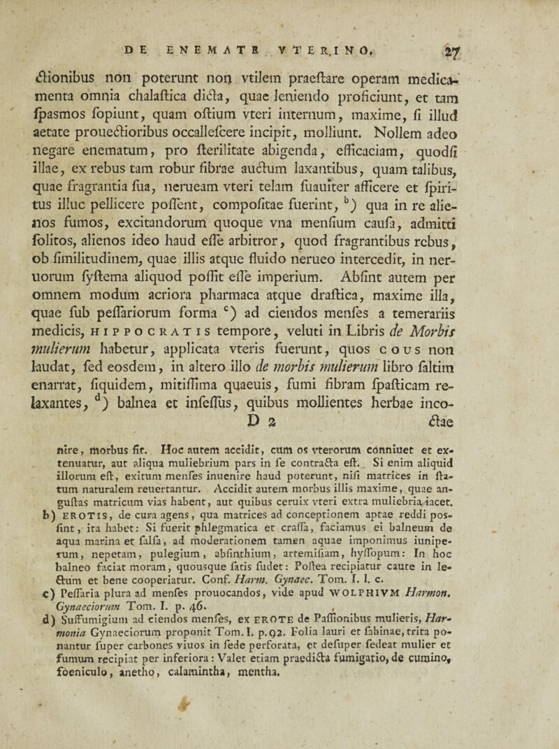 DE E N E M A T E V T E R,I N O, Axonibus non poterunt non vtilem praeftare operam medica¬ menta omnia chalaftica dida, quae leniendo proficiunt, et tam Ipasmos fopiunt, quam oftium vteri internum, maxime, fi illud aetate picouedioribus occallefcere incipit, molliunt. Nollem adeo negare enematum, pro fterilitate abigenda, efficaciam, quodfi Illae, ex rebus tam robur fibi^ae audum laxantibus, quam talibus, quae fragrantia fua, nerueam vteri telam fuauiter afficere et fpiri- tus illuc pellicere pollent, compofitae fuerint, b) qua in i*e alie¬ nos fumos, excitandorum quoque vna menfium caufa, admitti lolitos, alienos ideo haud efle arbitror, quod fragrantibus rebus, ob fimilitudinem, quae illis atque fluido nerueo intercedit, in ner- uorum fyftema aliquod poffit efle imperium. Abfint autem per omnem modum acriora pharmaca atque draftica, maxime illa, quae fub peflariorum forma c) ad ciendos menfes a temerariis medicis, Hippocratis tempore, veluti in Libifis de Morbis mulierum habetur, applicata vteris fuerunt, quos eous non laudat, fed eosdem, in altero illo de morbis mulierum libro faltim enarrat, fiquidem, mitiffima quaeuis, fumi fibram Ipafticam re¬ laxantes, d) balnea et infeflus, quibus mollientes herbae inco- D % da e mre, morbus fit. Hoc autem accidit, cum os vterorum conniuet et ex¬ tenuatur, aut aliqua muliebrium pars in fe contra&a eft. Si enim aliquid illorum efl:, exitum menfes inuenire haud poterunt, ni/i matrices in fla¬ tum naturalem reuertantur. Accidit autem morbus illis maxime, quae an- guftas matricum vias habent, aut quibus ceruix vteri extra muliebria iacet. b) EROTIS, de cura agens, qua matrices ad conceptionem aptae reddi pos- fint, ita habet; Si fuerit phlegmatica et cra/fa, faciamus ei balneum de aqua marina et falfa, ad moderationem tamen aquae imponimus iunipe- rum, nepetam, pulegium, abfinthium, artemiham, hy/Topum; In hoc balneo faciat moram, quousque fatis fudet: Poftea recipiatur caute in le- £him et bene cooperiatur. Conf. Harm. Gynaec. Tom. I. 1. c. c) Pe/faria plura ad menfes prouocandos, vide apud WOLPHIVM Harttiott, Gynaeciorum Tom. I. p. 46. d) SufFumigium ad ciendos menfes, ex EROTE de Pafiionibus mulieris, Har¬ monia Gynaeciorum proponit Tom. I. p. Q2. Folia lauri et fabinae, trita po¬ nantur luper carbones viuos in fede perforata, et defiiper fedeat mulier et fumum recipiat per inferiora: Valet etiam praedi&a fumigatio,de cumino, foeniculo, anetho, calamintha, mentha.