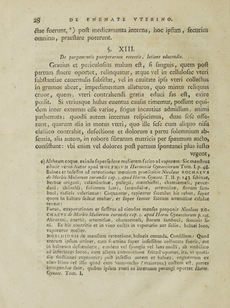 &ae fuerunt,c) poft medicamenta interna, hoc ipfum, fecurius omnino,- pracftare poterunt. §. XIII. De purgamentis puerperarum retentis, lotione educendis. Grauius et periculofius malum eft, fi fanguis, quem poft partum fluere oportet, relinquatur, atque vel in cellulofae vteri fubftantiae cauernulis fubfiftat, vel in cauitate ipfa vteri colle&us in grumos abeat, impedimentum allaturos, quo minus reliquus eruor, quem* vteri contrahendi gratia educi fas eft, exire poifit* Si vtriusque huius euentus caufas rimemur, pofliint equi¬ dem inter externas efie variae, frigus incautius admiflum, animi pathemata; quodfi autem internas refpicimus, duae fefe offe¬ runt, quarum alia in motus vteri, quo ille fefe cum aliquo nifu elaitico contrahit, defectione et dolorum a partu folemnium atn fentia, alia autem, in robore fibrarum matricis per fpasmum audio, confiftunt; vbi enim vel dolores poft partum Ijpontanei plus iufto vrgent, e) Altheam coque, exinde fuperfedere mulierem facito ad vaporem: Sic menftrua. educit verus Autor apud wolphi vm Harmonia Gynaeciorum Tom. I.p.48* Balnea et *nfeflus ad retentiones meniium praeferibit Nicolaus ROCH AEVS de Morbis Mulierum curandis cap. 3. apud Harm. Gynaec. T. II. p. 143. fabinae, herbae origani, calaminthae, pulegii, menthaftri, chamaemeli, peuce ¬ dani* abiinthii, foliorum lauri, lauendulie, artemifiae, florum fam- buci, radicis valerianae: Coquantur, repleatur lacculus his rebus, fuper quem in balneo fedeat mulier, et fuper femur faecum artemiliae calidae teneat: Fotus, euaporationes et fuftitus ad ciendos menfes proponit Nicolaus R0- C H A E vs de Morbis Mulierum curandis cap.apud Harm Gynaeciorum p. /4f. Abrotani, anethi, artemifiae, chamaemeli, florum fambuci, feminis li¬ ni. Ex his contritis et in vino codis in vaporario aut folio, balnei loco, Vaporetur mulier. Jrl o s c h i o nis de menflum retentione, balneis curanda, Confllium: Quod vterum ipfum attinet, cum foemina fuper infeflibus collocata fuerit, aut in balneum defeenuerit, eandem vel fpongia vel lana molli, ab vmbilico ad inferiores locos, cum aliqua commotione fricari oportet, ita, vt quoti¬ die fridiones augeantur; poft irtfeflus autem et-balnea, vnguentum ex oleo Irino vel illo quod cum Sampsucho (maiorana) codum eft, partes intingendae funt, quibus ipfum yteri os internum perungi oportet Harm, (jynaec. Tom» 1» X.