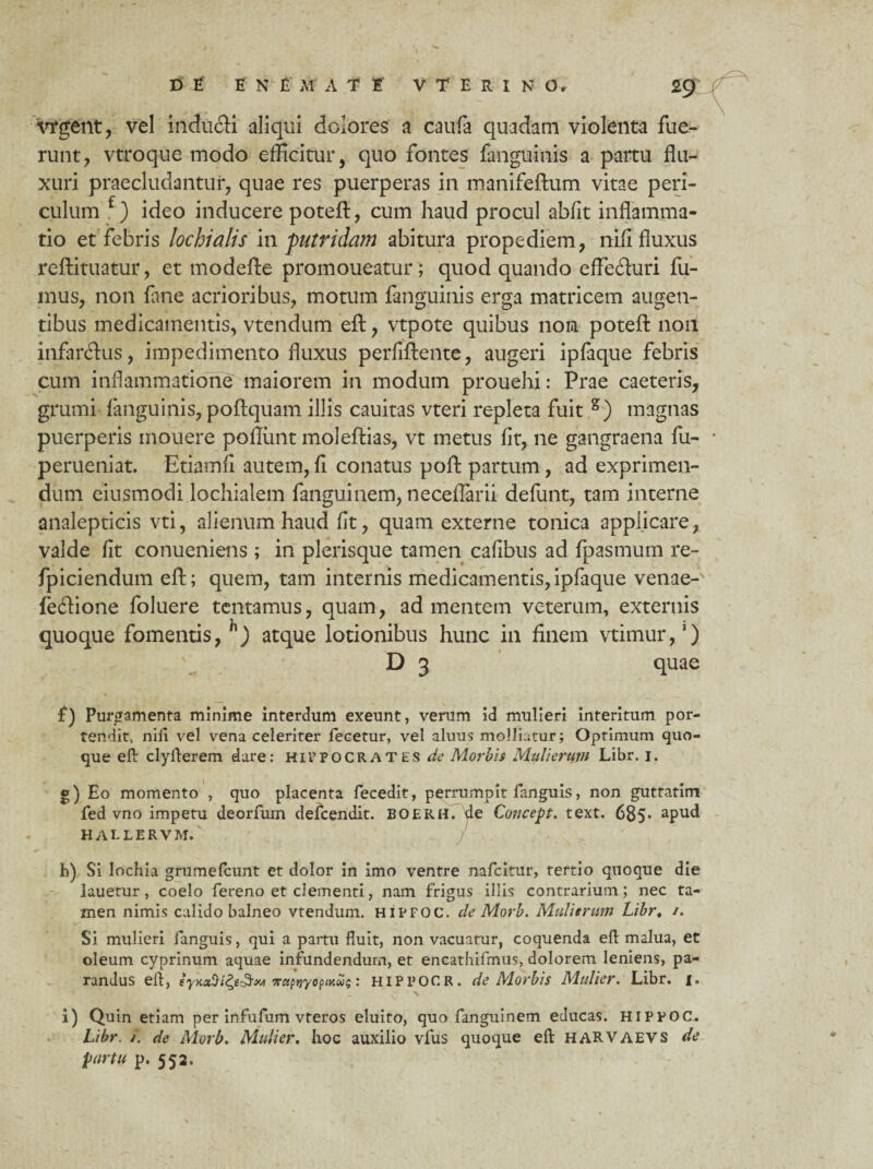 ■vrgent, vel inducti aliqui dolores a caufa quadam violenta fue¬ runt , vtroque modo efficitur, quo fontes fanguinis a partu flu¬ xuri praecludantur, quae res puerperas in manifeftum vitae peri¬ culum f) ideo inducere poteft, cum haud procul abfit inflamma¬ tio et febris lochidtis m-putridam abitura propediem, rfi.fi fluxus reftituatur, et modefte promoneatur; quod quando effefturi fu¬ mus, non fane acrioribus, motum fanguinis erga matricem augen¬ tibus medicamentis, vtendum eft, vtpote quibus non poteft non infarctus, impedimento fluxus perfiftente, augeri ipfaque febris cum inflammatione maiorem in modum prouehi: Prae caeteris, grumi fanguinis, poftquam illis cauitas vteri repleta fuit s) magnas puerperis mouere pofliint moleftias, vt metus fit, ne gangraena fu- perueniat. Etiamfi autem, fi conatus poft partum, ad exprimen¬ dum eiusmodi lochialem fanguinem, neceflarii defunt, tam interne analepticis vti, alienum haud fit, quam externe tonica appiicare, valde fit conueniens ; in plerisque tamen cafibus ad fpasmum re- fpiciendum eft; quem, tam internis medicamentis,ipfaque venae-s feftione foluere tentamus, quam, ad mentem veterum, externis quoque fomentis, atque lotionibus hunc in finem vtimur,‘) D 3 quae f) Purgamenta minime interdum exeunt, verum id mulieri intentum por¬ tendit, nili vel vena celeriter fecetur, vel aluus molliatur; Optimum quo¬ que eft clyfterem. dare: Hirpocrates de Morbis Mulierum Libr. 1. g) Eo momento , quo placenta fecedit, perrumpit languis, non guttatim fed vno impetu deorfurn defcendit. BOERH. de Co?icept. text. 685* apud HALLERVM. h) Si lochia grumefcunt et dolor in imo ventre nafcitur, tertio quoque die lauetur, coelo fereno et clementi, nam frigus illis contrarium; nec ta¬ men nimis calido balneo vtendum. hipfoc. de Morb. Mulierum Libr, /. Si mulieri fanguis, qui a partu fluit, non vacuatur, coquenda eft malua, et oleum cyprinum aquae infundendum, et encathifmus, dolorem leniens, pa¬ randus eft, eyKaSify&M ruftjyopKus: HIPPOCR. de Morbis Mulier. Libr. 1. i) Quin etiam per infufum vteros eluito, quo fanguinem educas. HIPPOC. Libr. /. de Morb. Mulier. hoc auxilio vfus quoque eft harvaevs de partu p. 552.