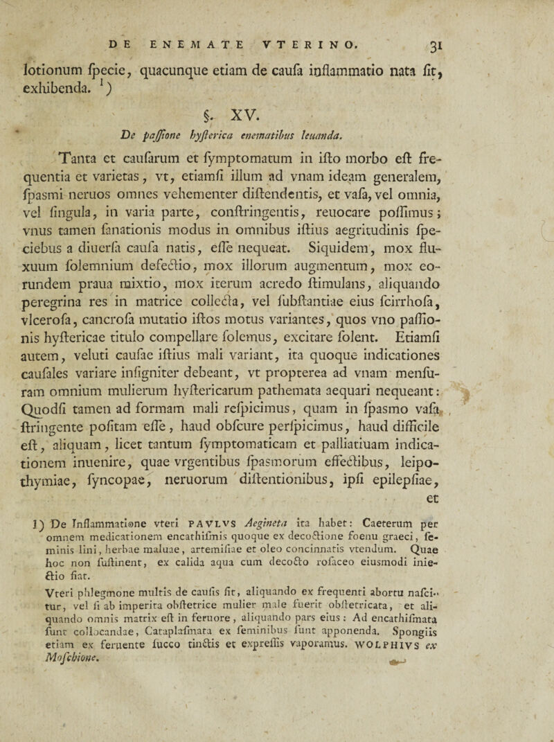 I lotionum Ipecie, quacunque etiam de caufa inflammatio nata fit, exhibenda. 1) ' : ' §r XV. De pajfione byfterica enematibus Unanda. Tanta et caularum et fymptomatum in illo morbo eft fre¬ quentia et varietas , vt, etiamfi illum ad vnam ideam generalem, fpasmi neruos omnes vehementer diftendentis, et vafa, vel omnia, vel lingula, in varia parte, conftringentis, reuocare polfimus; vnus tamen fanationis modus in omnibus illius aegritudinis fpe- ciebus a diuerfa caufa natis, efle nequeat. Siquidem, mox flu¬ xuum folemnium defedio, mox illorum augmentum, mox eo¬ rundem praua mixtio, mox iterum acredo llimulans, aliquando peregrina res in matrice collecla, vel fubftantiae eius fcirrhola, vlcerofa, cancrofa mutatio illos motus variantes, quos vno pallio- nis hyllericae titulo compellare folemus, excitare folent. Etiamfi autem, veluti caufae illius mali variant, ita quoque indicationes caufales variare infigniter debeant, vt propterea ad vnam menlii- ram omnium mulierum hyllericarum pathemata aequari nequeant: Quodfi tamen ad formam mali relpicimus, quam in Ipasmo vafa , ftringente politam efle, haud obfcure perlpicimus, haud difficile ell, aliquam, licet tantum fymptomaticam et palliatiuam indica¬ tionem inuenire, quae vrgentibus fpasmorum effe&ibus, leipo- thymiae, fyncopae, neruorum dillentionibus, ipfi epilepliae, - et 1) De Inflammatione vteri pavlvs Aegineta ita habet: Caeterum per omnem medicationem encathifmis quoque ex deco&ione foenu graeci, fe¬ minis lini, herbae maluae , artemifiae et oleo concinnatis vtendum. Quae hoc non fuftinent, ex calida aqua cum deco&o rofaceo eiusmodi inie- ftio fiat. Vteri phlegmone multis de caufis fit, aliquando ex frequenti abortu nafci- tur, vel fi ab imperita obfietrice mulier male fuerit obiletricata, 'et ali¬ quando omnis matrix eft in feruore , aliquando pars eius: Ad encathiffnata funt collocandae, Cataplafmata ex feminibus funt apponenda. .Spongiis etiam ex feruente fucco tincis et exprefiis vaporamus, wolphivs ex Mofcbione. -