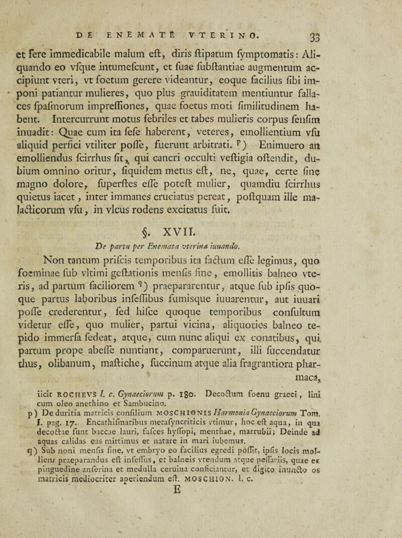 et fere immedicabile malum eft, diris ftipatum lymptomatis: Ali¬ quando eo vfque intumefcunt, et fuae fubftantiae augmentum ac¬ cipiunt vteri, vt foetum gerere videantur, eoque facilius fibi im- * poni patiantur mulieres, quo plus grauiditatem mentiuntur falla¬ ces fpafmorum impreffiones, quae foetus moti fimilitudinem ha¬ bent. Intercurrunt motus febriles et tabes mulieris corpus fenfim inuadit: Quae cum ita fefe haberent, veteres, emollientium vfii aliquid perfici vtiliter pofle, fuerunt arbitrati. p) Enimuero an emolliendus fcirrhus fit ^ qui cancri occulti veftigia oftendit, du¬ bium omnino oritur, fiquidem metus eft, ne, quae, certe fine magno dolore, fuperfles effe poteft mulier, quamdiu fcirrhus quietus iacet, inter immanes cruciatus pereat, poftquam ille ma- ladUcorum vfu, in vicus rodens excitatus fuit. §. XVII. De partu per En emat a vterma tuuanclo. Non tantum prifcis temporibus ita facium efTe legimus, quo foeminae fub vltimi geftationis menfis fine, emollitis balneo vte- ris, ad partum faciliorem q) praepararentur, atque fub ipfls quo¬ que partus laboribus infeffibus fumisque iuuarentur, aut iuuari pofTe crederentur, fed hifce quoque temporibus confultum videtur effe, quo mulier, partui vicina, aliquoties balneo te¬ pido immerfa fedeat, atque, cum nunc aliqui ex conatibus, qui. partum prope abeffe nuntiant, comparuerunt, illi fuccendatur thus, olibanum, maftiche, fuccinum atque alia fragrantiora phar- maca* iicit ROCHEVS /. c. Gynaeciorum p. igo. Decorum foenu graeci, lini cum oleo anethino et Sambucino. p) De duritia matricis confilium MOSCHIONIS Harmonia Gynaeciorum Tom. I. pag. 17. Encathiftnatibus metafyncriticis vtimur, hoc eft aqua, in qua decoftae funt baccae lauri, fafces hyffopi, menthae, marrubii; Deinde ad aquas calidas eas mittimus et natare in mari iubemus. Sub noni menfis fine, vt embryo eo facilius egredi pofllt, ipfis locis mol¬ lient praeparandus eft infeftus, et balneis vtendum atque pedariis, quae ex: pinguedine anferina et medulla ceruina conficiantur, et digito iauaclo os matricis mediocriter aperiendum eft. mos CHION. I. c. E