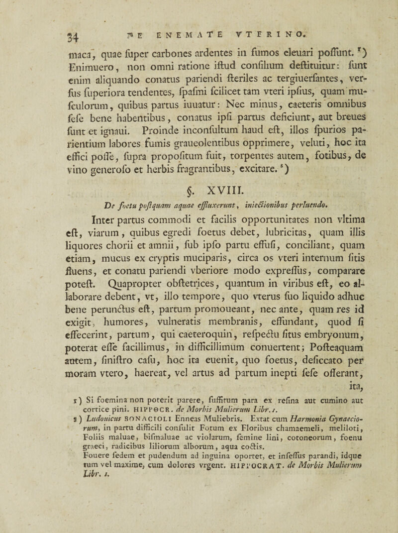 maca, quae fuper carbones ardentes in fumos eleuari poliunt.r) Enimuero, non omni ratione iftud confilium deftituitur: funt enim aliquando conatus pariendi fteriles ac tergiuerfantes, ver- fos fuperiora tendentes, fpafmi fcilicet tam vteri ipfius, quam mu- fculorum, quibus partus iuuatur: Nec minus, caeteris omnibus fefe bene habentibus, conatus ipfi partus deficiunt, aut breues funt et ignaui. Proinde inconfultum haud eft, illos fpurios pa- rientium labores fumis graueolentibus opprimere, veluti, hoc ita effici polle, fupra propofitum fuit, torpentes autem, fotibus, de vino generofo et herbis fragrantibus, excitare.s) §. XVIII. T)s fjetu pojlquam aquae effluxerunt, iniectionihus perluendo. Inter partus commodi et facilis opportunitates non vltima eft, viarum, quibus egredi foetus debet, lubricitas, quam illis liquores chorii et amnii, fub ipfo partu effufi, conciliant, quam etiam, mucus ex cryptis muciparis, circa os vteri internum fitis fluens, et conatu pariendi vberiore modo expreffus, comparare poteft. Quapropter obftetrices, quantum in viribus eft, eo al¬ laborare debent, vt, illo tempore, quo vterus fuo liquido adhuc bene perundus eft, partum promoueant, necante, quam res id exigit, humores, vulneratis membranis, effundant, quod fi effecerint, partum, qui cae tero quin, refpecffu fitus embryonum, poterat efle facillimus, in difficillimum conuertent; Pofteaquam autem, finiftro cafu, hoc ita euenit, quo foetus, deficcato per moram vtero, haereat, vel artus ad partum inepti fefe offerant, ita, i) Si foemina non poterit parere, fuffitum para ex refina aut cumino aut corrice pini. HIPl'0C R. de Morbis Mulierum Libr.j. s) Ludouicus bonacioli Enneas Muliebris. Extat cum Harmonia Gynaecio- runi-, in partu difficili confulit Fotum ex Floribus chamaemeli, meliloti, Foliis maluae, bifmaluae ac violarum, femine lini, cotoneorum, foenu graeci, radicibus liliorum alborum, aqua co&is. Fouere fedem et pudendum ad inguina oportet, et infeflus parandi, idque tum vel maxime, cum dolores vrgent. hippocraT. de Morbis Mulierum Libr. /.