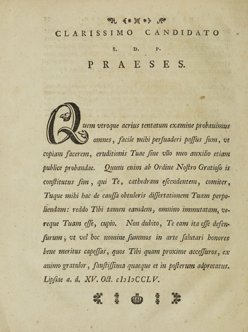 CLARISSIMO CANDIDATO 1 • : < S. D. P. <A PRAESES. nem vtroque acrius tentatum examine proh animus omnes, facile mihi perjuaderi pctjjiis fum, vt copiam facerem, eruditionis Tuae fine vllo meo auxilio etiam publice probandae. Quum enim ab Ordine Noftro Gratiofo is conftitutus Jim, qui Te, cathedram efcendentetn, comiter, Tuque mihi hac de caujfa obtuleris dijfertationem Tuam perpo¬ liendam: reddo Tibi tamen eamdem, omnino immutatam, ve¬ re que Tuam effe, cupio. Non dubito. Te eam ita ejfe defen- furmn j vt vel hoc nomine fummos in arte falutari honores bene meritus capeffas, quos Tibi quam proxime acceffuros, ex animo gratulor, fauftijjima quaeque et in pofterum adprecatus. Lipfiae a. d. XV. OSI. cIoIoCCLV. ® m? $ &