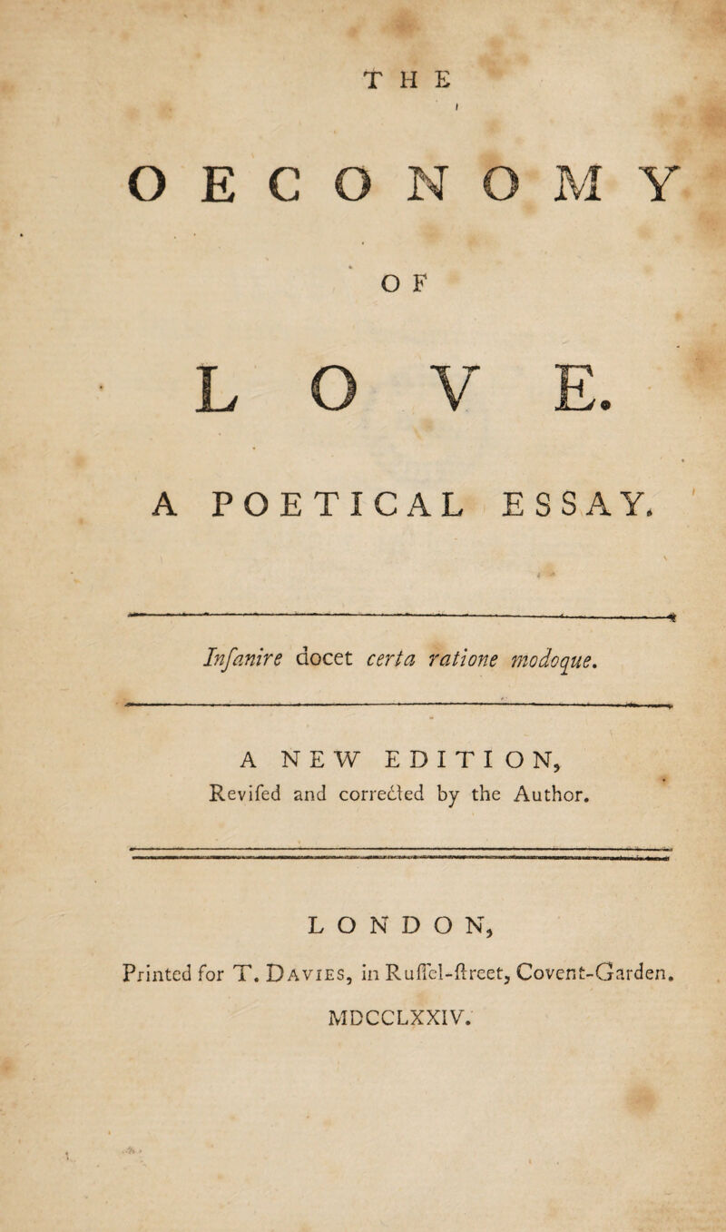 THE OECONOMY O F LOVE. A POETICAL ESSAY. Infanire aocet certa ratione modoque. A NEW EDITION, Revifed and corrected by the Author. L O N D O N, Printed for T. Davies, in Ruffel-ftreet, Covent-Garden. ■ h > MDCCLXXIV.