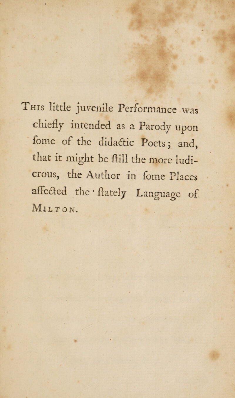 1 his little juvenile Performance was chiefly intended as a Parody upon fome of the didadtic Poets; and, that it might be ftill the more ludi¬ crous, the Author in fome Places affedted the ■ flatelv Language of Milt on.