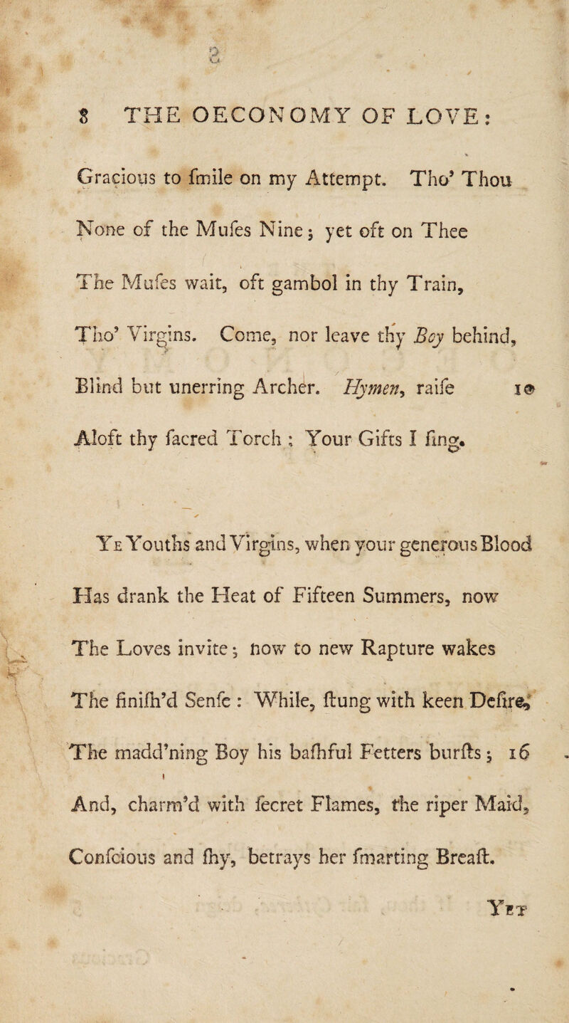 Gracious to fmile on my Attempt. Tho’ Thou None of the Mufes Nine 5 yet oft on Thee The Mufes wait, oft gambol in thy Train, Tho’ Virgins. Come, nor leave thy Boy behind, Blind but unerring Archer. Hymen, raife Aloft thy facred Torch ; Your Gifts I fing. Ye Youths and Virgins, when your generous Blood Has drank the Heat of Fifteen Summers, now The Loves invite; now to new Rapture wakes The finifh’d Senfe : While, flung with keen Defire, The madd’ning Boy his bafhful Fetters bnrfts $ 16 1 And, charm’d with fecret Flames, the riper Maid, Confcious and fhy, betrays her fmarting Breaft.