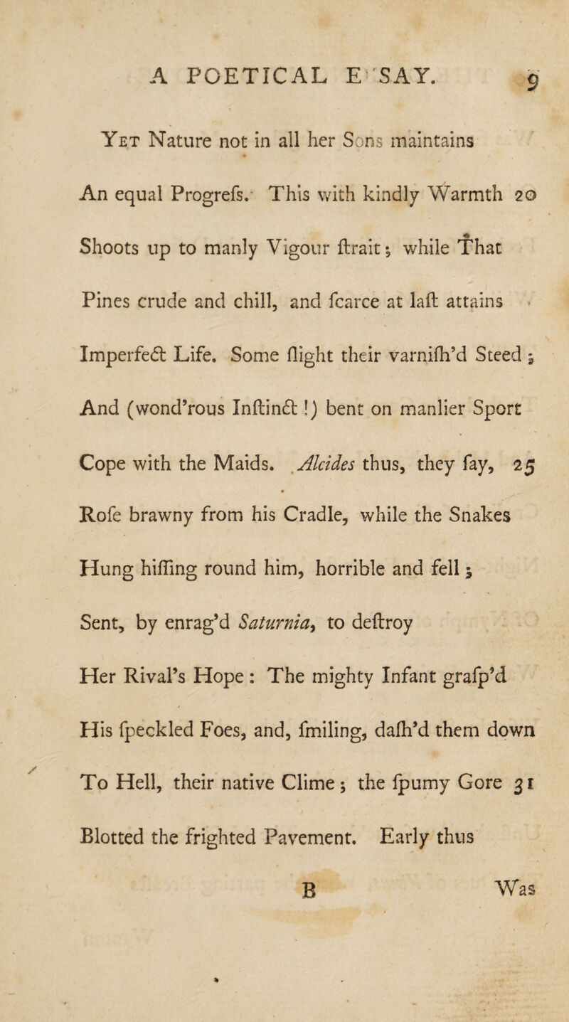 Yet Nature not in all her Sons maintains An equal Progrefs. This with kindly Warmth 20 Shoots up to manly Vigour ftrait ^ while That Pines crude and chill, and fcarce at laft attains Imperfedt Life. Some flight their varnifh’d Steed 9 And (wond’rous Xnftindl:!) bent on manlier Sport Cope with the Maids. Alcides thus, they fay, 25 Rofe brawny from his Cradle, while the Snakes Hung hiding round him, horrible and fell 5 Sent, by enrag’d Saturnia, to deftroy Her Rival’s Hope : The mighty Infant grafp’d His fpeckled Foes, and, fmiling, dalh’d them down To Hell, their native Clime ; the fpumy Gore 31 Blotted the frighted Pavement. Early thus B Was