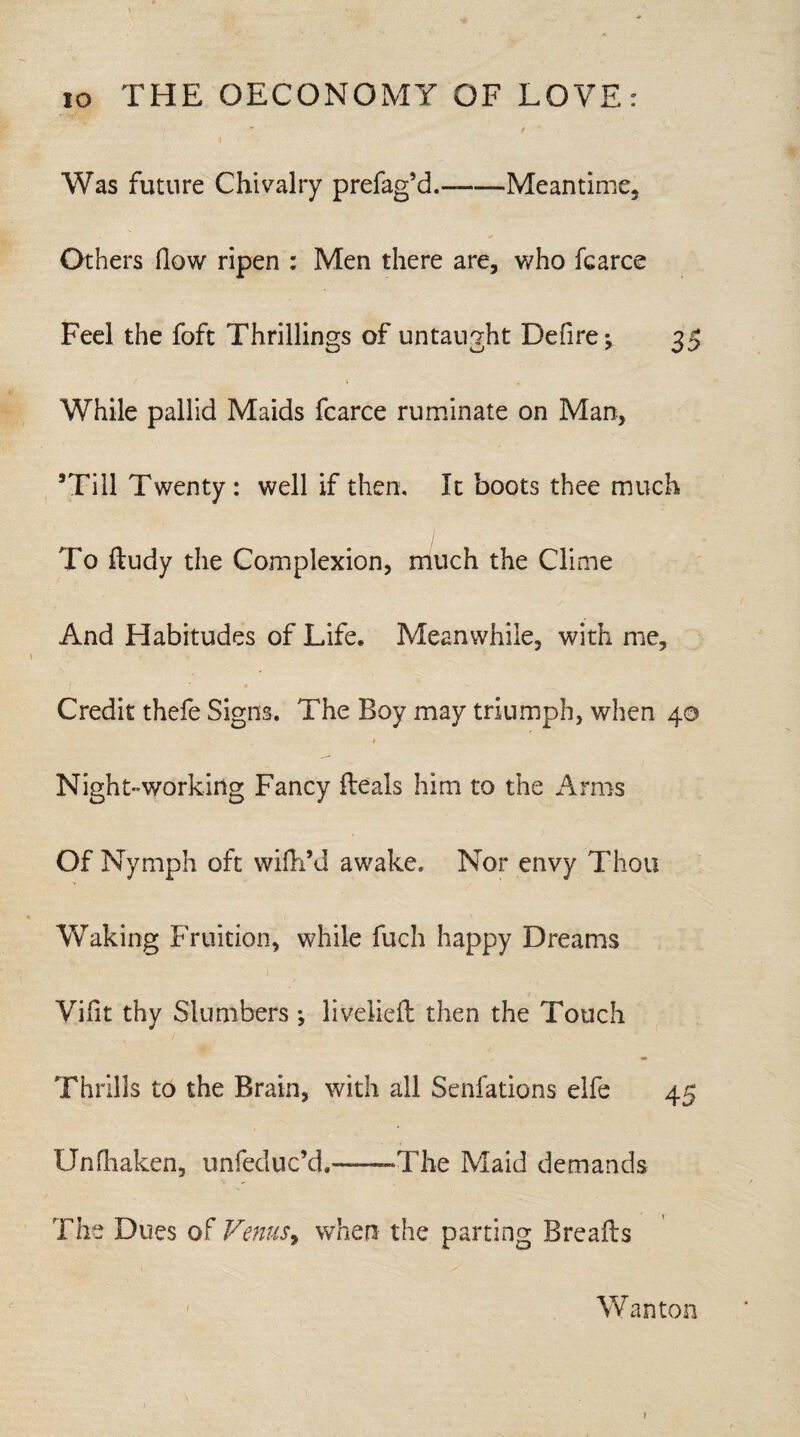 Was future Chivalry prefag’d.--Meantime, Others (low ripen : Men there are, who fcarce Feel the foft Thrillings of untaught Defire; 35 While pallid Maids fcarce ruminate on Man, ’Till Twenty: well if then. It boots thee much To ftudy the Complexion, much the Clime And Habitudes of Life. Meanwhile, with me. Credit thefe Signs. The Boy may triumph, when 40 9 Night-working Fancy fteals him to the Arms Of Nymph oft wifh’d awake. Nor envy Thou Waking Fruition, while fuch happy Dreams Vifit thy Slumbers ; livelieft then the Touch Thrills to the Brain, with all Senfations elfe 45 Unfhaken, unfeduc’d.-The Maid demands The Dues of Venus, when the parting Breafts Wanton