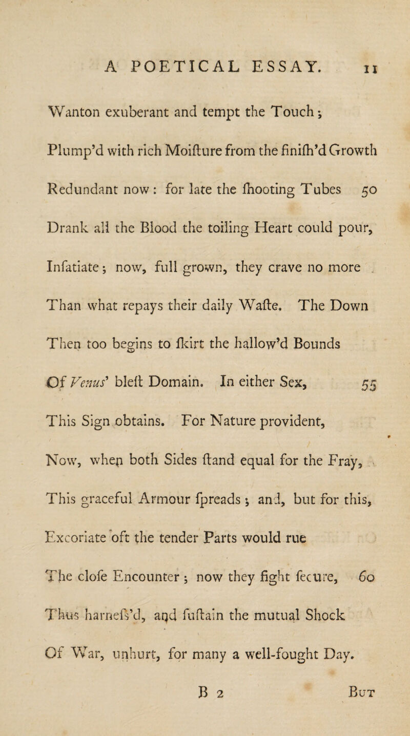 Wanton exuberant and tempt the Touch; Plump’d with rich Moifture from the finifh’d Growth Redundant now : for late the flooring Tubes 50 Drank all the Blood the toiling Heart could pour, Infatiate; now, full grown, they crave no more Than what repays their daily Wade, The Down Then too begins to fkirt the hallow’d Bounds Of Venus' bleft Domain. In either Sex, 55 This Sign obtains. For Nature provident, Now, whep both Sides Hand equal for the Fray, This graceful Armour fpreads ; and, but for this. Excoriate oft the tender Parts would rue The clofe Encounter ; now they fight fee lire, 60 Thus harneiVd, aqd fuftaln the mutual Shock Of War, unhurt, for many a well-fought Day. B 2 But