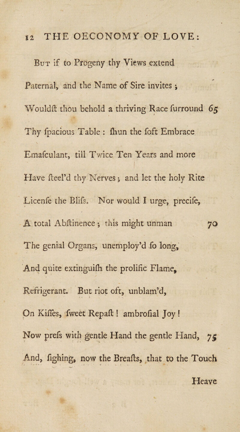 But if to Progeny thy Views extend ,y* Paternal, and the Name of Sire invites; Woiildft thou behold a thriving Race furround 65 Thy fpacious Table : fliun the foft Embrace \ -■ Emafculant, till Twice Ten Years and more Have Reel’d thy Nerves ^ and let the holy Rite Licenfe the Blifs. Nor would I urge, precife, A total Abliinence ; this might unman yo The genial Organs, unemploy’d fo long, .And quite extinguifh the prolific Flame,, Refrigerant. But riot oft, unblam’d, t * t ' -V. On Kifles, fweet Rep aft! ambrofial Joy 1 Now prefs with gentle Hand the gentle Hand, 75 And, fighing, now the Breafls, that to the Touch Heave