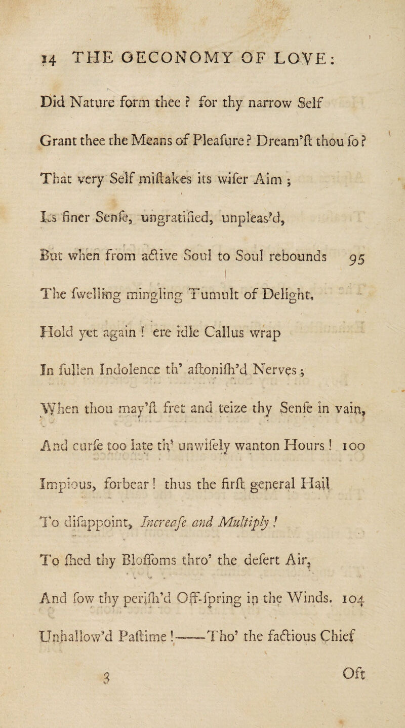 Did Nature form thee ? for thy narrow Self Grant thee the Means of Pleafure ? Dream’d; thou fo ? That very Self miftakes its wifer Aim ; Ls finer Senfe, ungratified, unpleasM, t \ v\ ' • \ But when from adlive Soul to Soul rebounds 95 The fwelling mingling Tumult of Delight, \ . Hold yet again ! ere idle Callus wrap In fullen Indolence th’ aftoniih’d Nerves j When thou may’ll fret and teize thy Senfe in vain, f . . . - And curfe too late th- unwifely wanton Hours! 100 Impious, forbear! thus the firft general Had To difappoint. Increase and Multiply ! To fired thy Blaffoms thro’ the defert Air, » a And fow thy peififii’d Off-fpring in the Winds. 104 Unhallow’d Paftime !——Tho’ the faftious Chief 3 Oft