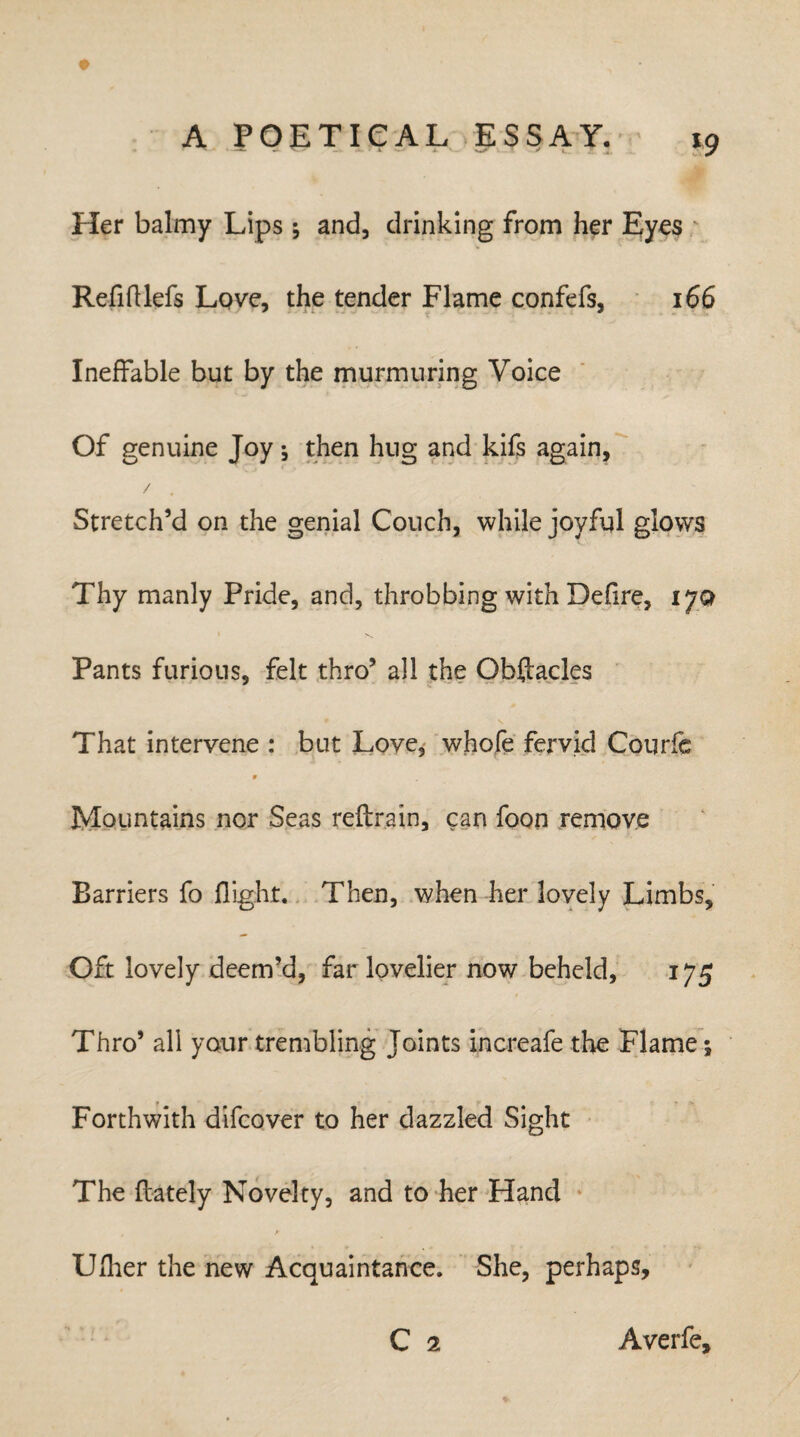 Her balmy Lips * and, drinking from her Eyes Refilllefs Love, the tender Flame confefs, 166 Ineffable but by the murmuring Voice Of genuine Joy j then hug and kifs again, / Stretch’d on the genial Couch, while joyful glows Thy manly Pride, and, throbbing with Delire, ijq N Pants furious, felt thro’ all the Obftacles That intervene : but Love, whole fervid Courfe 9 Mountains nor Seas reftrain, can foon remove Barriers fo flight. Then, when her lovely Limbs, Oft lovely deem’d, far lovelier now beheld, 175 Thro’ all your trembling Joints increafe the Flame; Forthwith difcover to her dazzled Sight The {lately Novelty, and to her Hand Uflier the new Acquaintance. She, perhaps, C 1 Averfe,
