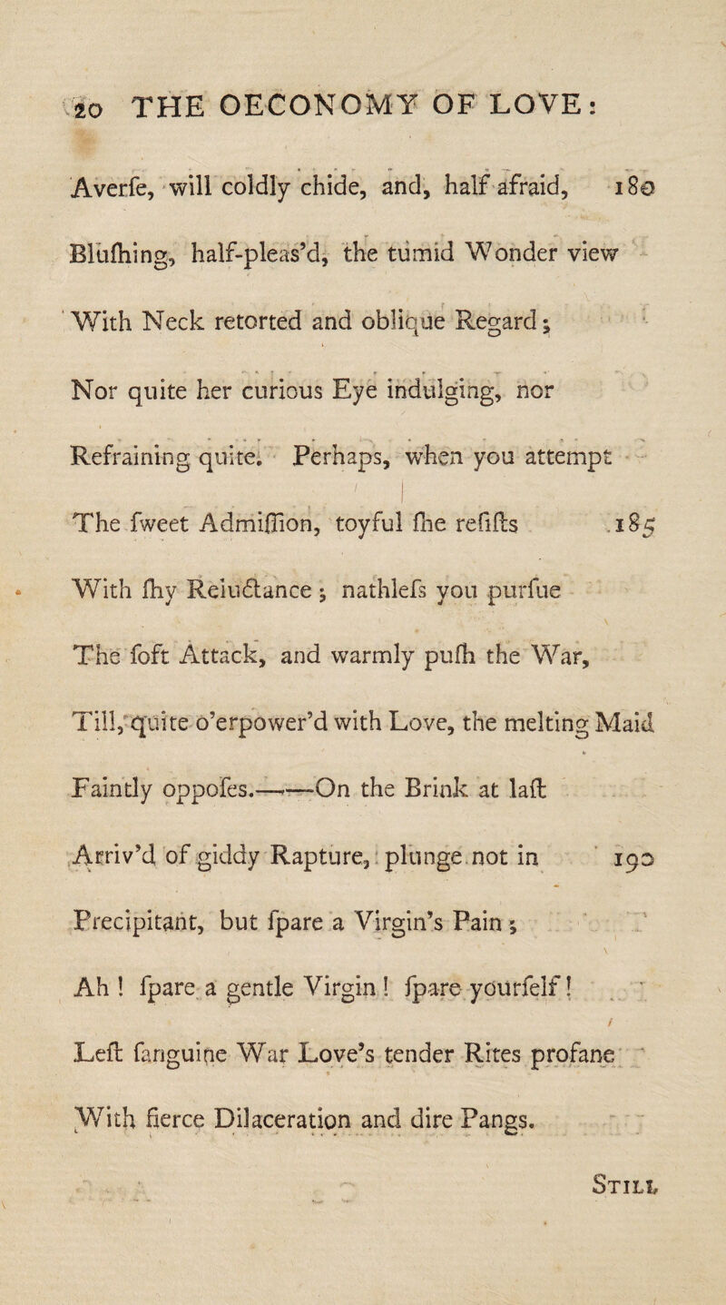 Averfe, will coldly chide, and, half afraid, 180 Bluftiing, half-pleas’d, the tumid Wonder view With Neck retorted and oblique Regard; ** «• | * r * -yr «• » . Nor quite her curious Eye indulging, nor Refraining quite; Perhaps, when you attempt The fweet Admiflion, toyful fine refills 185 With fhy Relu&ance ^ nathlefs you purfue The foft Attack, and warmly pufh the War, Till, quite o’erpower’d with Love, the melting Maid Faintly oppofcs.——-On the Brink at lafl Arriv’d of giddy Rapture, plunge not in 190 Precipitant, but fpare a Virgin’s Pain ; ( \ Ah ! fpare a gentle Virgin ! fpare yourfelf! / Left fanguitie War Love’s tender Rites profane With fierce Dilaceration and dire Pangs. STILt
