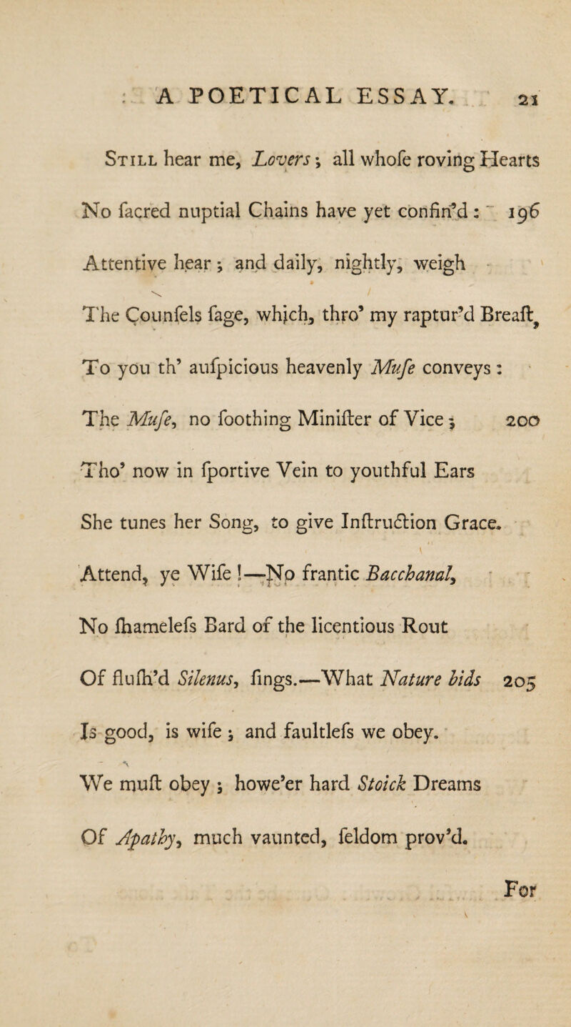 Still hear me, Lovers *, all whole roving Hearts No facred nuptial Chains have yet confin’d:' 196 Attentive hear; and daily, nightly, weigh The Counfels fage, which, thro’ my raptur’d Breaft^ To you th’ aufpicious heavenly Mufe conveys: The Mufe, no Toothing Minifter of Vice 5 200 Tho’ now in fportive Vein to youthful Ears She tunes her Song, to give Inftruftion Grace. \ Attend, ye Wife !—No frantic Bacchanal, No fhamelefs Bard of the licentious Rout I £ ; Of flufh’d Silenus, Tings.—What Nature bids 205 Is good, is wife ; and faultlefs we obey. We muft obey ; howe’er hard Stoick Dreams Of Jpathy^ much vaunted, feldom prov’d. For
