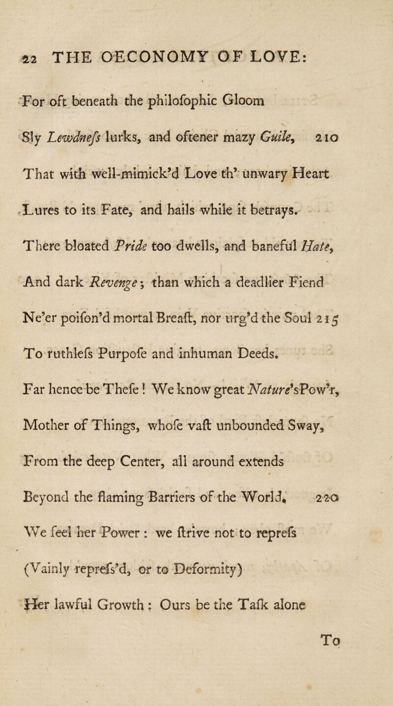 For oft beneath the philofophic Gloom Sly Lewdnefs lurks, and oftener mazy Guile, 210 That with well-mimick’d Love th’ unwary Heart Lures to its Fate, and hails while it betrays. There bloated Pride too dwells, and baneful Hate, And dark Revenge \ than which a deadlier Fiend Ne’er poifon’d mortal Bread, nor urg’d the Soul 215 To ruthlefs Purpofe and inhuman Deeds. / r f. Far hence be Thefe ! We know great Nature'sPow’r, Mother of Things, whofe vaft unbounded Sway, From the deep Center, all around extends p Beyond the flaming Barriers of the World, 220 We feel her Power : we drive not to reprefs (Vainly reprefs’d, or to Deformity) Her lawful Growth ; Ours be the Talk alone To
