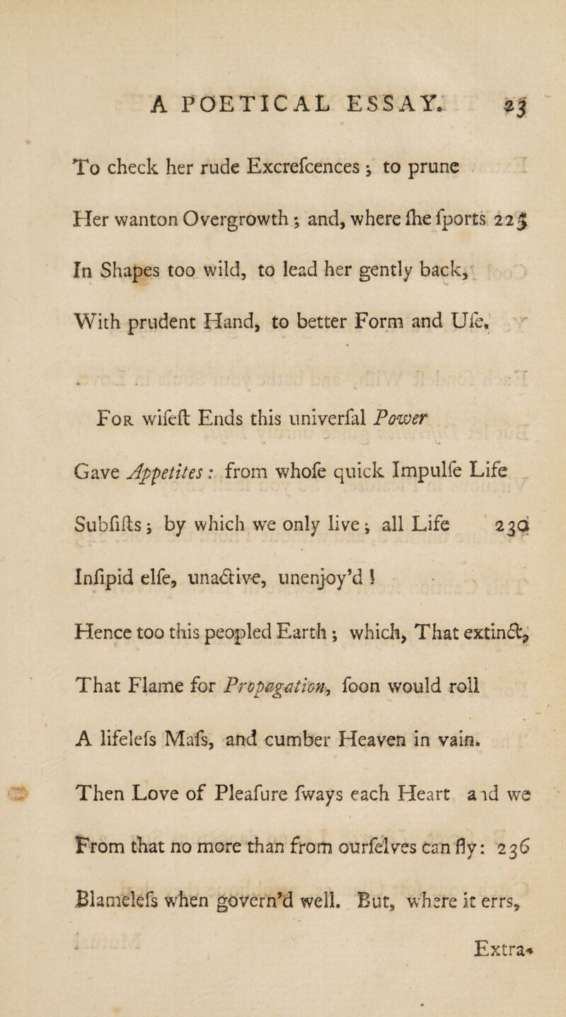 To check her rude Excrefcences j to prune Her wanton Overgrowth; and, where fhe fports 225 In Shapes too wild, to lead her gently back. With prudent Hand, to better Form and Uie. ♦ . For wifeft Ends this univerfal Power Gave Appetites: from whofe quick Impulfe Life Subfiles j by which wre only live i all Life 23a Infipid elfe, unadtive, unenjoy’d 1 Hence too this peopled Earth ; which, That extindb, That Flame for Propagation, foon would roll A lifelefs Mafs, and cumber Heaven in vain. Then Love of Pleafure fways each Heart aid we From that no more than from ourfelves can fly: 236 Blamelefs when govern’d well. But, where it errs. Extra*