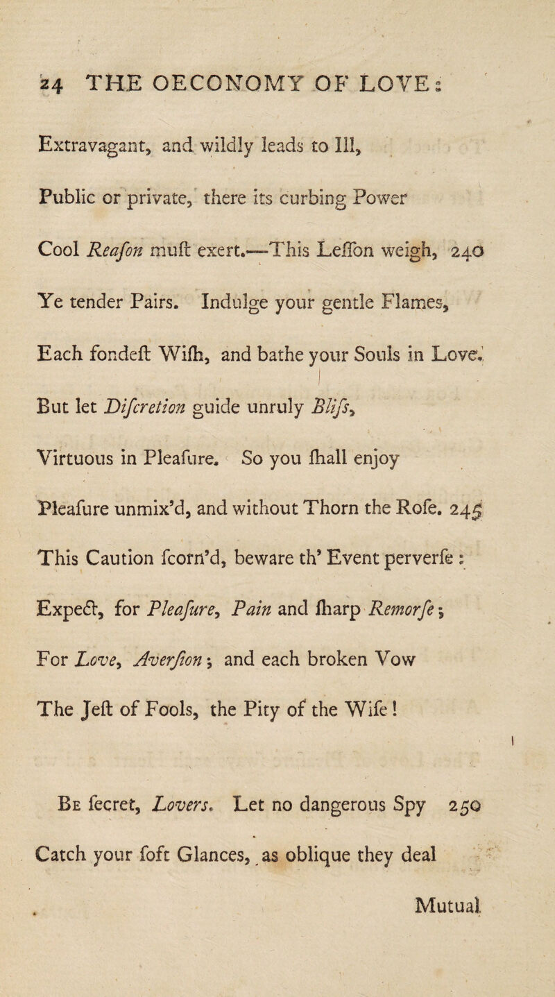 Extravagant, and wildly leads to Ill, Public or private, there its curbing Power Cool Reafon miifi: exert.—This LefTon weigh, 24O Ye tender Pairs. Indulge your gentle Flames, Each fondefl Wifh, and bathe your Souls in Love. 1 ■ I But let Bifcretion guide unruly Blij% Virtuous in Pleafure. So you Ihall enjoy Pleafure unmix’d, and without Thorn the Rofe. 24^ This Caution fcorn’d, beware th’ Event perverfe: Expedl, for Pleafure, Pain and iharp Remorfe *, For Love, Averfion \ and each broken Vow The Jell of Fools, the Pity of the Wife 1 Be fecret, Lovers. Let no dangerous Spy 250 Catch your foft Glances, as oblique they deal Mutual