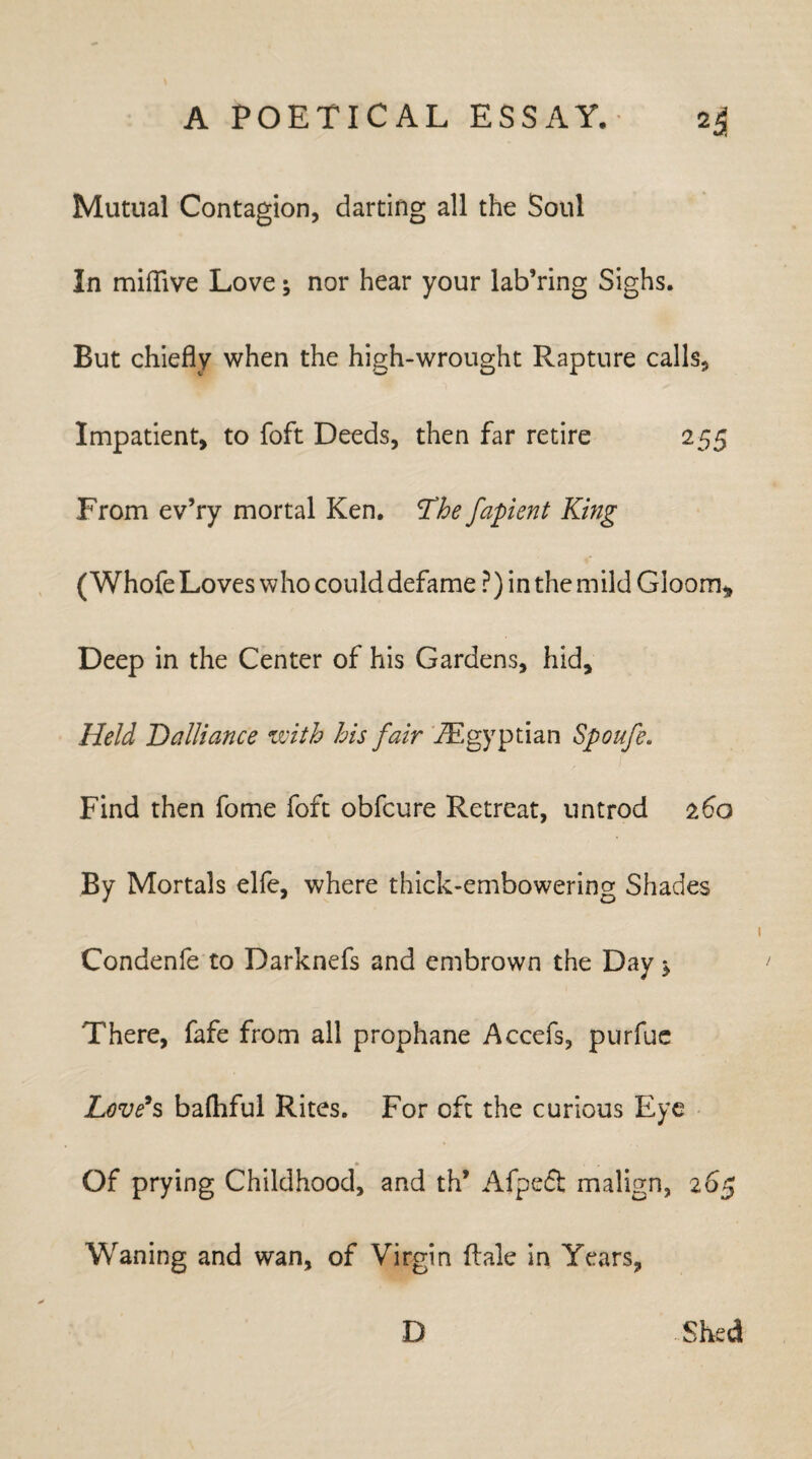 Mutual Contagion, darting all the Soul In miflive Love; nor hear your lab’ring Sighs. But chiefly when the high-wrought Rapture calls. Impatient, to foft Deeds, then far retire 255 From ev’ry mortal Ken. The fapient King ( Whofe Loves who could defame ?) in the mild Gloom* Deep in the Center of his Gardens, hid. Held Dalliance with his fair ^Egyptian Spoufe. Find then fome foft obfcure Retreat, untrod 160 By Mortals elfe, where thick-embowering Shades Condenfe to Darknefs and embrown the Day * There, fafe from all prophane Accefs, purfue Love’s balhful Rites. For oft the curious Eye Of prying Childhood, and th’ Afpeft malign, 265 Waning and wan, of Virgin dale in Years, D Shed