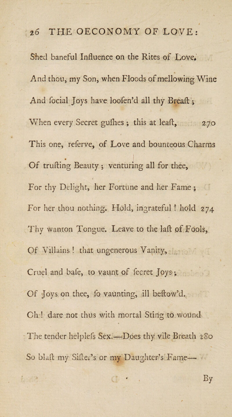 Shed baneful Influence on the Rites of Love. A And thou, my Son, when Floods of mellowing Wine And focial Joys have loofen’d ail thy Bread: ; When every Secret gullies ; this at lead, 270 This one, referve, of Love and bounteous Charms , I Of trufting Beauty : venturing all for thee, 1 For thy Delight, her Fortune and her Fame ; For her thou nothing. Hold, ingrateful ! hold 274 Thy wanton Tongue. Leave to the laft pf Fools, Of Villains ! that ungenerous Vanity, Cruel and bale, to vaunt of fecret Joys; Of Joys on thee, fo vaunting, ill bellow’d. Oh ! dare not thus with mortal Sting to wound The tender helplefs Sex.—Does thy vile Breath 280 So blaft my Sifter’s or my Daughter’s Fame— By