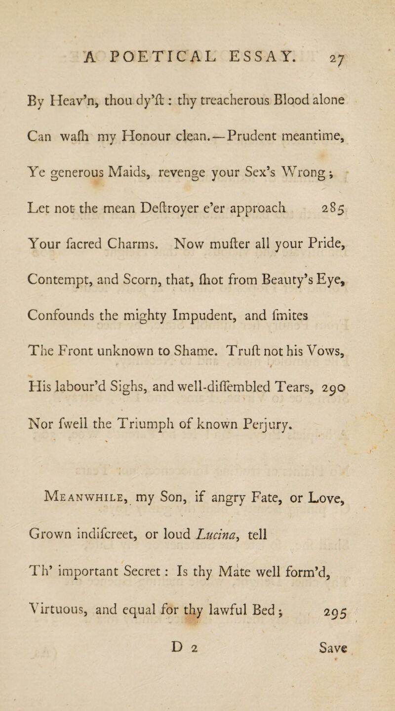By Heav’n, thou dy’fl:: thy treacherous Blood alone Can wafh my Honour clean. — Prudent meantime. Ye generous Maids, revenge your Sex’s Wrong ^ Let not the mean Deftroyer e’er approach 285 Your facred Charms. Now mufter all your Pride, Contempt, and Scorn, that, fhot from Beauty’s Eye, Confounds the mighty Impudent, and fmites The Front unknown to Shame. Truft not his Vows, His labour’d Sighs, and well-diffembled Tears, 290 Nor fwell the Triumph of known Perjury. Meanwhile, my Son, if angry Fate, or Love, Grown indifereet, or loud Lucina, tell Th’ important Secret: Is thy Mate well form’d, Virtuous, and equal for thy lawful Bed ; D 2 Save