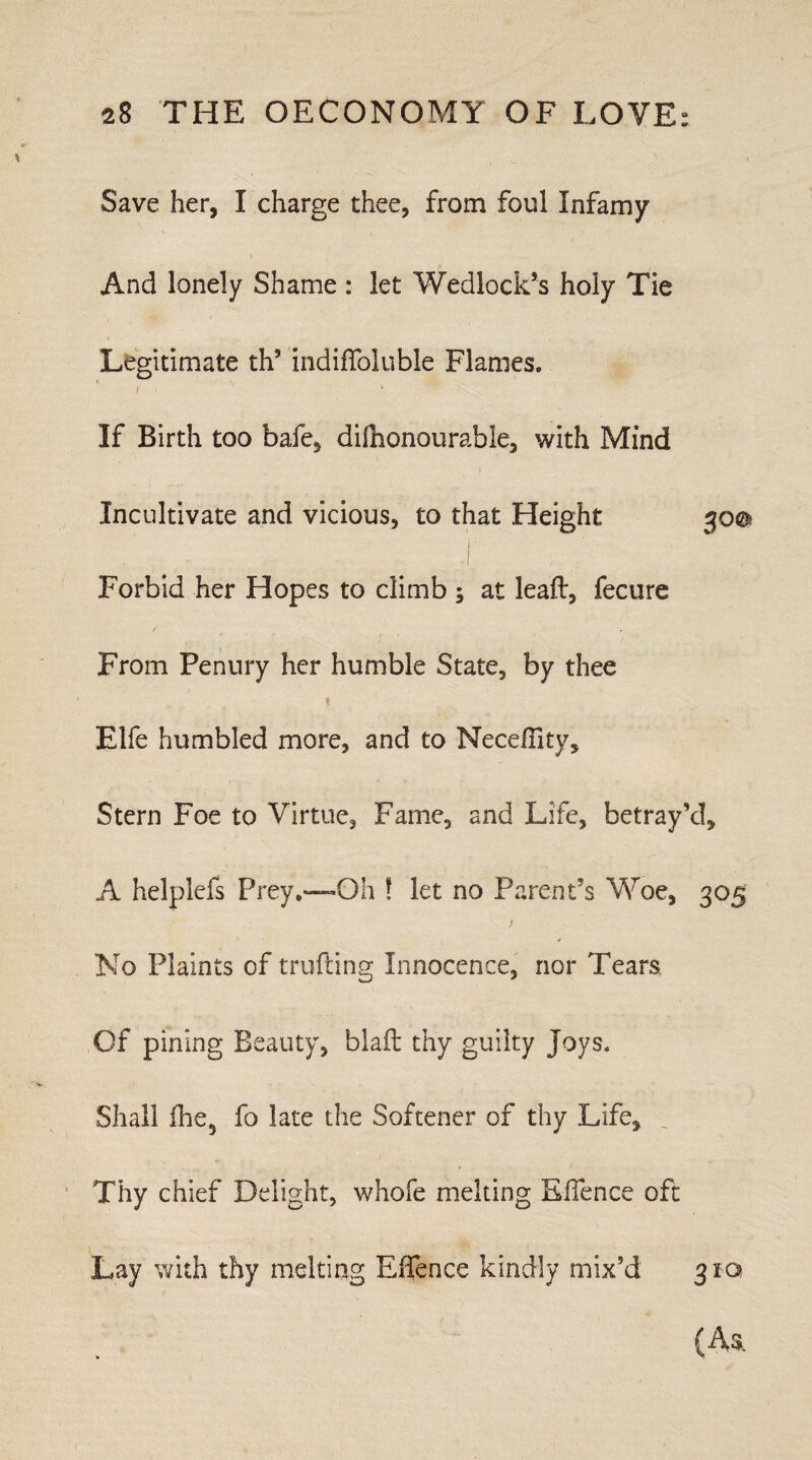 Save her, I charge thee, from foul Infamy And lonely Shame : let Wedlock’s holy Tie Legitimate th’ indiffoluble Flames. / . If Birth too bafe, dilhonourable, with Mind Incultivate and vicious, to that Height 300 . ^ - I Forbid her Hopes to climb ; at leaft, fecure f From Penury her humble State, by thee 1 Elfe humbled more, and to Neceffitv, Stern Foe to Virtue, Fame, and Life, betray’d, A helplefs Prey.—Oh ! let no Parent’s Woe, 305 No Plaints of trolling Innocence, nor Tears Of pining Beauty, blaft thy guilty Joys. Shall ihe, fo late the Softener of thy Life, Thy chief Delight, whofe melting EiTence oft Lay with thy melting Effence kindly mix’d 31Q