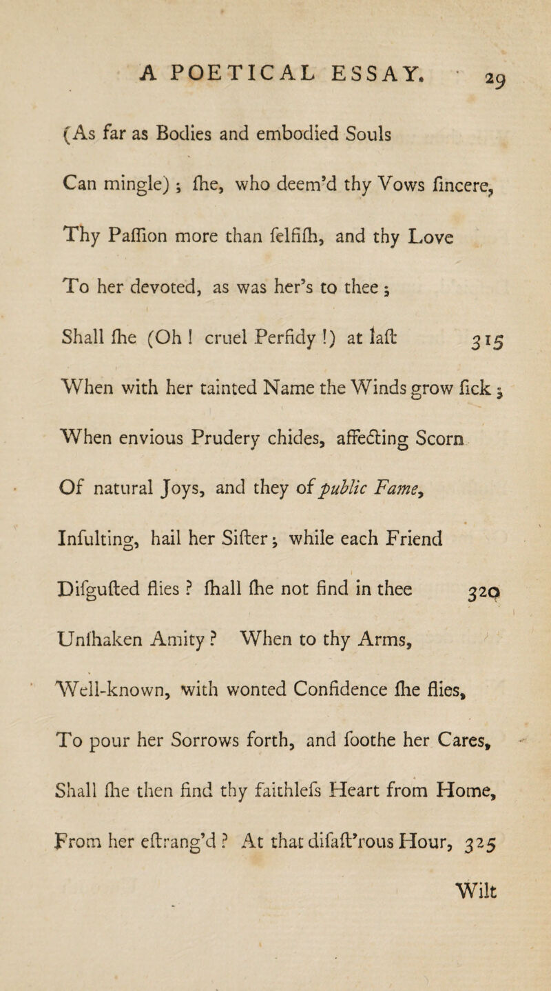 (As far as Bodies and embodied Souls Can mingle); fhe, who deem’d thy Vows fincere, Thy Paflion more than felfifh, and thy Love To her devoted, as was her’s to thee ; Shall flie (Oh ! cruel Perfidy !) at lad 3l5 When with her tainted Name the Winds grow Tick ; When envious Prudery chides, affecting Scorn Of natural Joys, and they o{public Fame, Infulting, hail her Sifter; while each Friend 1 Difgufted flies ? fhall fhe not find in thee 320 Unfhaken Amity ? When to thy Arms, Well-known, with wonted Confidence fhe flies. To pour her Sorrows forth, and foothe her Cares, Shall (lie then find thy faithlefs Heart from Home, From her eftrang’d ? At that difafProus Hour, 325 Wilt