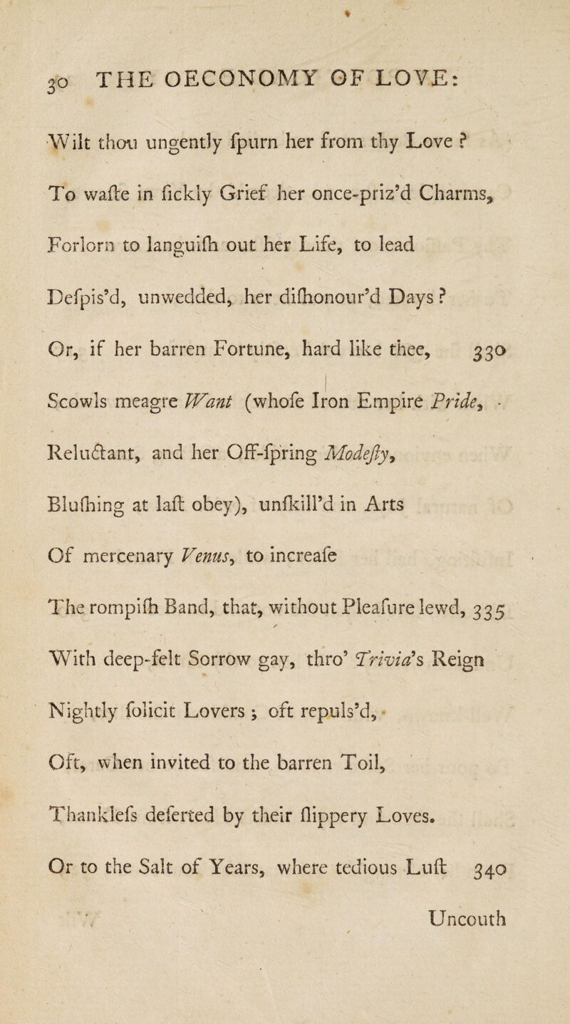 3° Wilt thou ungently fpurn her from thy Love ? To wade in fickiy Grief her once-priz’d Charms., Forlorn to languifh out her Life, to lead Befpis’d, unwedded, her difhonour’d Days ? Or, if her barren Fortune, hard like thee, 330 Scowls meagre Want (whofe Iron Empire Pride, • Reluftant, and her Off-fpring Modejly, Blulhing at lad obey), unfkill’d in Arts Of mercenary Venus, to increafe The rompifh Band, that, without Pleafure lewd, 335 With deep-felt Sorrow gay, thro5 'Trivia?s Reign Nightly folicit Lovers ; oft repuls’d. Oft, when invited to the barren Toil, Thanklefs deferred by their Hippery Loves, Or to the Salt of Years, where tedious Lud 340 Uncouth