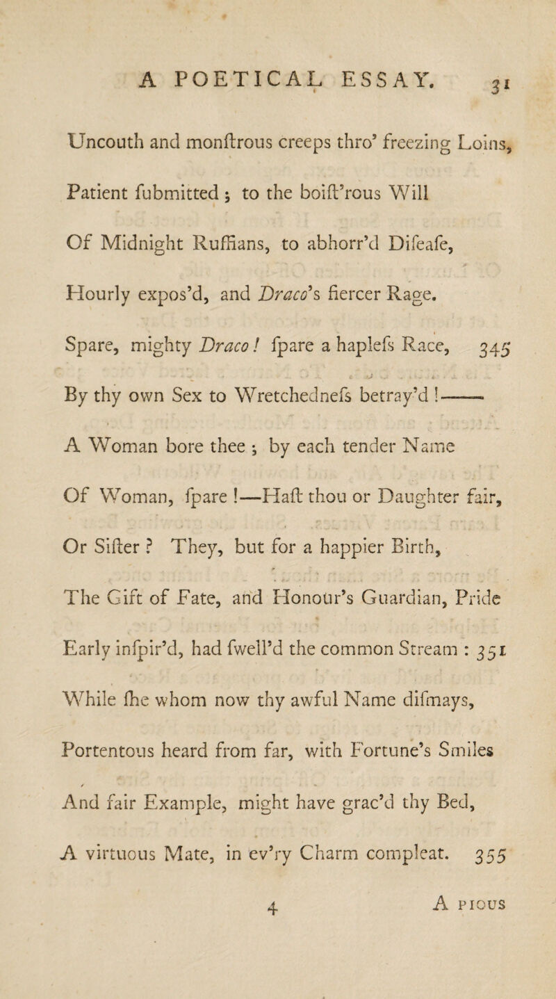 Uncouth and monftrous creeps thro5 freezing Loins, Patient fubmitted ; to the boift’rous Will Of Midnight Ruffians, to abhorr’d Difeafc, Hourly expos’d, and Draco's fiercer Rage. i Spare, mighty Draco! fpare a haplefs Race, 345 - -r • ' ... t tj ... t- • X By thy own Sex to Wretchednefs betray’d !-— A Woman bore thee ; by each tender Name Of Woman, fpare !—Haft thou or Daughter fair. Or Sifter ? They, but for a happier Birth, The Gift of Fate, and Honour’s Guardian, Pride Early infpir’d, had fwell’d the common Stream : 351 While fhe whom now thy awful Name difmays. Portentous heard from far, with Fortune’s Smiles / ** And fair Example, might have grac’d thy Bed, A virtuous Mate, in ev’ry Charm compleat. 355 4 A pious