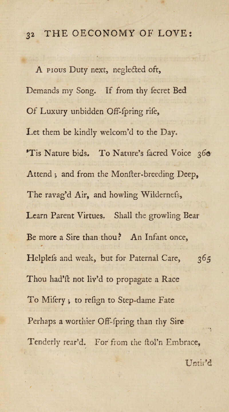 A pious Duty next, neglected oft. Demands my Song. If from thy fecret Bed Of Luxury unbidden Off-fpring rife. Let them be kindly welcom’d to the Day. *Tis Nature bids. To Nature’s facred Voice 360 Attend ; and from the Monder-breeding Deep, The ravag’d Air, and howling Wildernefs, . \ Learn Parent Virtues. Shall the growling Bear Be more a Sire than thou ? An Infant once, r ' Helplefs and weak, but for Paternal Care, 365 Thou had’d not liv’d to propagate a Race 4 To Mifery ♦, to refign to Step-dame Fate Perhaps a worthier Off-fpring than thy Sire ■ - ■—* 1 Tenderly rear’d. For from the ftoFn Embrace, / Untir’d 1