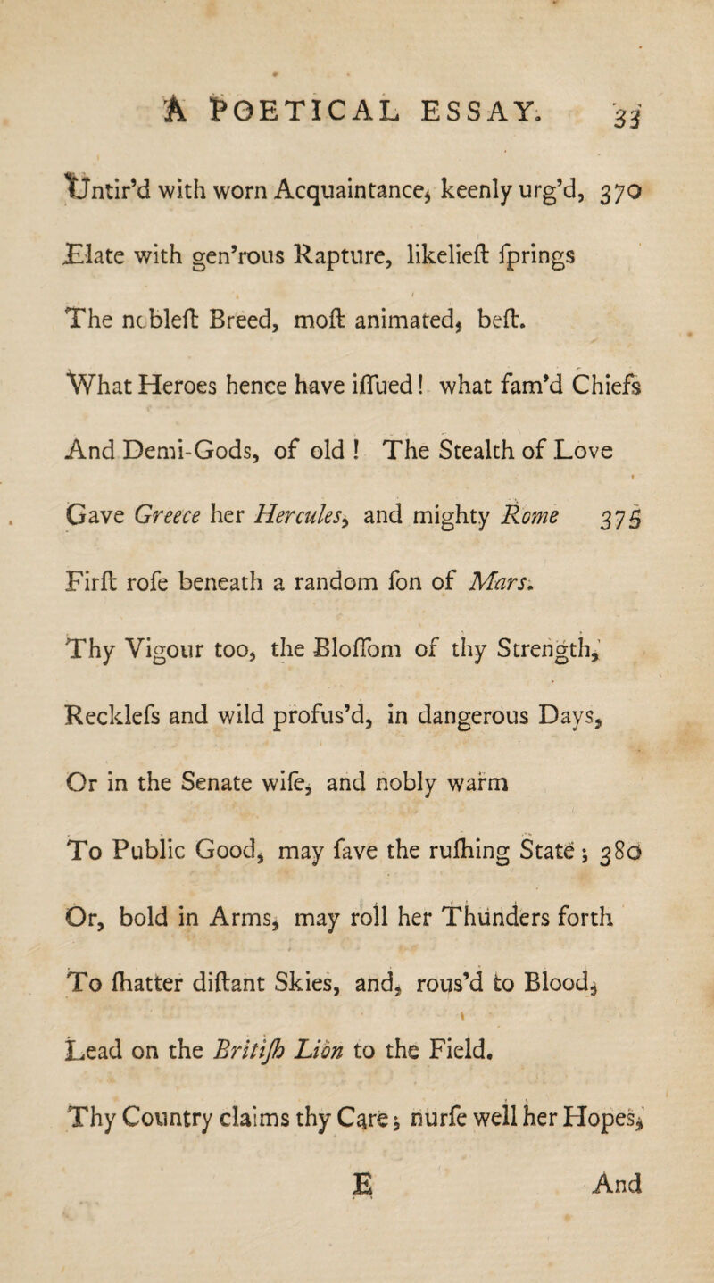 TfJntir’d with worn Acquaintance* keenly urg’d, 370 JElate with gen’rous Rapture, likelieft fprings The ncblefl Breed, moft animated, bed. What Heroes hence have iffued! what fam’d Chiefs And Demi-Gods, of old ! The Stealth of Love » Gave Greece her Hercules, and mighty Rome 375 Firfl rofe beneath a random fon of Mars. Thy Vigour too, the BlofTom of thy Strength, Recklefs and wild profus’d, in dangerous Days, Or in the Senate wile, and nobly warm > ; / To Public Good, may fave the rufhing State 380 Or, bold in Arms, may roll her Thunders forth * 4 k > To (hatter diftant Skies, and, rous’d to Blood* Lead on the Rritijh Lion to the Field, Thy Country claims thy C^re, nurfe well her Hopes* E And