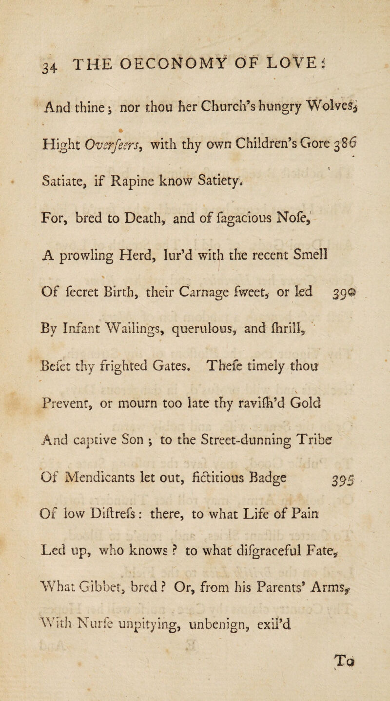 And thine; nor thou her Church’s hungry Wolves^ Hight Ovsrfeers, with thy own Children’s Gore 386 1 Satiate, if Rapine know Satiety. For, bred to Death, and of fagacious Nofe, A prowling Herd, lur’d with the recent Smell Of fecret Birth, their Carnage fweet, or led 390 By Infant Wailings, querulous, and fhri.ll, Befet thy frighted Gates. Thefe timely thou \ Prevent, or mourn too late thy ravilh’d Gold And captive Son ; to the Street-dunning Tribe Of Mendicants let out, fi&itious Badge 395 Of low Diftrefs : there, to what Life of Pain Led up, who knows ? to what difgracefu! Fate, What Gibbet, bred ? Or, from his Parents’ Arms* With Nurfe unpitying, unbenign, exii’d Tq