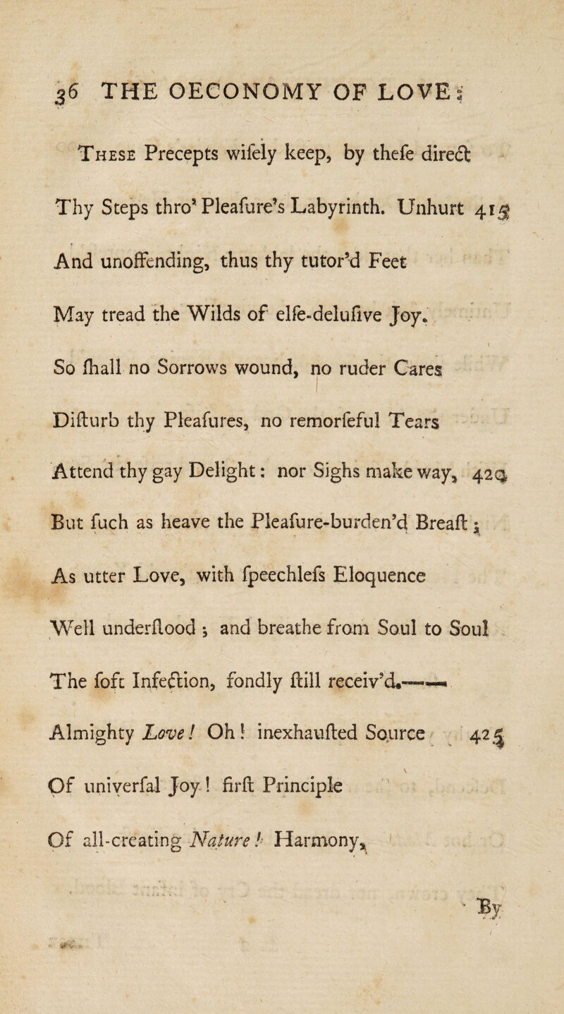 These Precepts wifely keep, by thefe direct Tliy Steps thro* Pleafure’s Labyrinth. Unhurt 41$ And unoffending, thus thy tutor’d Feet May tread the Wilds of elfe-delufive Joy* 1 So fhall no Sorrows wound, no ruder Cares Diflur’o thy Pleafures, no remorfefui Tears Attend thy gay Delight: nor Sighs make way, 42Q But fuch as heave the Pleafure-burden’d Bread 5 As utter Love, with fpeechlefs Eloquence Well underflood *, and breathe from Soul to Soul The foft Infection, fondly dill receiv’d.™—* Almighty Lovel Oh! inexhauded Source 42,1 ✓ \ Of univerfal Joy ! fird Principle Of all-creating Nature! Harmony, P-
