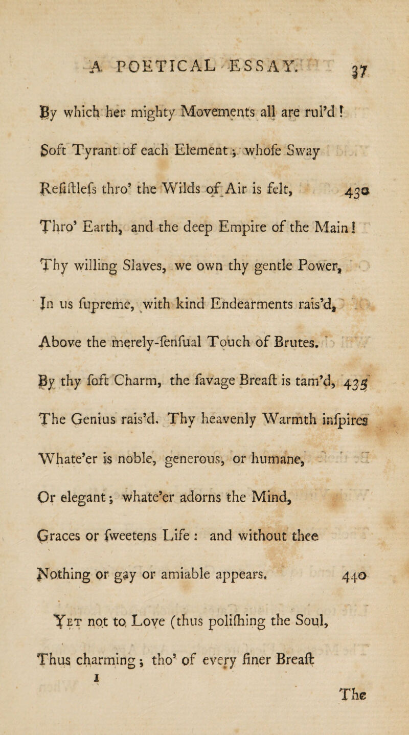 By which her mighty Movements all are rul’d f Soft Tyrant of each Element -y whofe Sway Refiftlefs thro’ the Wilds of Air is felt, 430 Thro’ Earth, and the deep Empire of the Main! Thy willing Slaves, we own thy gentle Power, In us fupreme, with kind Endearments rais’d. Above the merely-fenfual Touch of Brutes. By thy foft Charm, the lavage Bread: is tam’d, 435 The Genius rais’d. Thy heavenly Warmth infpires Whate’er is noble, generous, or humane, Or elegant; whate’er adorns the Mind, Graces or fweetens Life : and without thee Nothing or gay or amiable appears. 440 Yet not to Love (thus polifhing the Soul, Thus charming; tho5 of every finer Breafi: 1 The