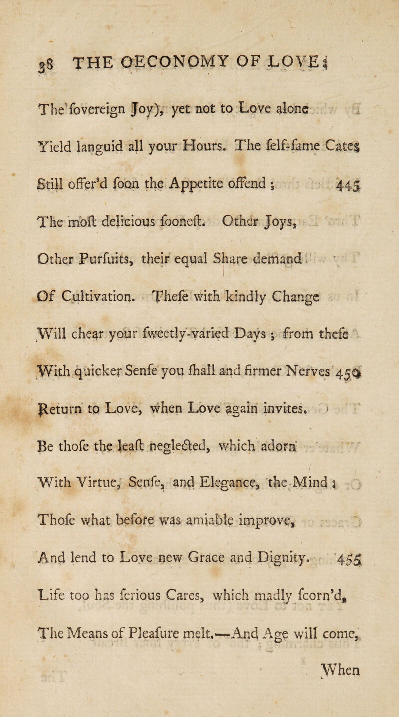 TheSovereign Joy), yet not to Love alone ) / Yield languid all your Hours. The felf-fame Cates Still offer'd foon the Appetite offend 445 The rnoft delicious foonefl. Other Joys, Other Purfuits, their equal Share demand Of Cultivation. Thefe with kindly Change Will chear your fweedy-varied Days ^ from thefe With quicker Senfe you fhall and firmer Nerves 45^ Return tp Love, when Love again invites. Be thofe the leaft negle&ed, which adorn With Virtue, Senfe, and Elegance, the Mind 2 Thofe what before was amiable improve. And lend to Love new Grace and Dignity. 455 Life too has ferious Cares, which madly fcorn’d. The Means of Pleasure melt.—And Age will come. When